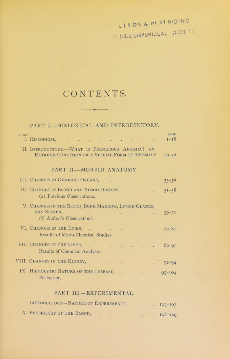 CONTENTS. PART I.—HISTORICAL AND INTRODUCTORY. CHAP. PAGE I. Historical, 1-18 II. Introductory.—What is Pernicious Anemia? an Extreme Condition or a Special Form of Anemia ? 19-32 PART II.—MORBID ANATOMY. III. Changes in General Organs, 33-50 IV. Changes in Blood and Blood Organs,. . . . 51-58 {a) Previous Observations. V. Changes in the Blood, Bone Marrow, Lymph Glands, AND Spleen, 59-71 {h) Author's Observations. VI. Changes IN THE Liver, 72-81 Results of Micro-Chemical Studies. VII. Changes IN THE Liver, 82-91 Results of Chemical Analysis. VIII. Changes in THE Kidney, 92-94 IX. Hemolytic Nature of the Disease, . . . 95-104 Postscript. PART III.-EXPERIMENTAL. Introductory—Nature of Experiments, . X. Physiology of the Blood, .... 105-107 108-129