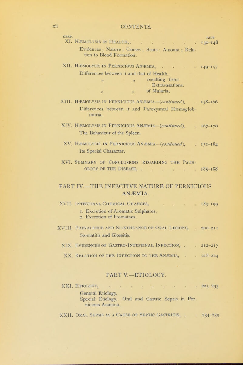 CHAP. PAGE XI. H/EMOLYSis IN Health, 130-148 Evidences ; Nature ; Causes ; Seats ; Amount ; Rela- tion to Blood Formation. XII. HEMOLYSIS IN Pernicious ANifiMiA, .... 149-157 Differences between it and that of Health. „ „ resulting from Extravasations. „ „ of Malaria. XIII. HEMOLYSIS IN Pernicious Anemia—(<:<?«///z?^^^), . 158-166 Differences between it and Paroxysmal Haemoglob- inuria. XIV. HEMOLYSIS IN Pernicious Anemia—(<:(7;7/zV;?/(?^/), . 167-170 The Behaviour of the Spleen. XV. H/EMOLYSis IN Pernicious An.emia—(<:<?;?/zVzz^^'^/), . 171-184 Its Special Character. XVI. Summary of Conclusions regarding the Path- ology of the Disease, 185-188 PART IV.—THE INFECTIVE NATURE OF PERNICIOUS ANAEMIA. XVII. Intestinal-Chemical Changes, .... 189-199 1. Excretion of Aromatic Sulphates. 2. Excretion of Ptomaines. XVIII. Prevalence and Significance OF Oral Lesions, . 200-211 Stomatitis and Glossitis. XIX. Evidences OF Gastro-Intestinal Infection, . . 212-217 XX. Relation OF THE Infection TO the Anaemia, . . 218-224 PART v.—ETIOLOGY. XXI. Etiology, 225-233 General Etiology. Special Etiology. Oral and Gastric Sepsis in Per- nicious AnJEmia. XXII. Oral Sepsis as a Cause of Septic Gastritis, . 234-239