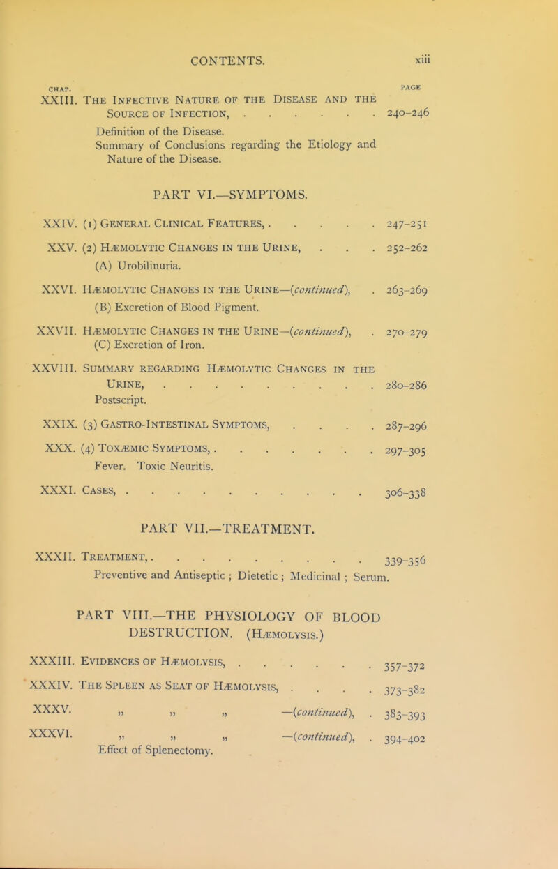 CHAP. PAGE XXIII. The Infective Nature of the Disease and the Source of Infection, 240-246 Definition of the Disease. Summary of Conclusions regarding the Etiology and Nature of the Disease. PART VI.—SYMPTOMS. XXIV. (i) General Clinical Features, 247-251 XXV. (2) HiEMOLYTic Changes in the Urine, . . . 252-262 (A) Urobilinuria. XXVI. H.BMOLYTic Changes in the URi^E—{con/iHUL'd), . 263-269 (B) Excretion of Blood Pigment. XXVII. HiEMOLYTic Changes in the Urine—(continued), . 270-279 (C) Excretion of Iron. XXVIII. Summary regarding Hemolytic Changes in the Urine, 280-286 Postscript. XXIX. (3) Gastro-Intestinal Symptoms, .... 287-296 XXX. (4) Toxemic Symptoms, 297-305 Fever. Toxic Neuritis, XXXI. Cases, 306-338 PART VII.—TREATMENT. XXXII. Treatment, 339-356 Preventive and Antiseptic ; Dietetic ; Medicinal ; Serum. PART VIII.—THE PHYSIOLOGY OF BLOOD DESTRUCTION. (H/emolysis.) XXXIII. Evidences of HiEMOLYSis, . . -.ry ' .... j57-j73 XXXIV. The Spleen as Seat of Hemolysis, .... 373-382 XXXV. „ „ „ —{co7itiniied\ . 383-393 XXXVI. „ „ „ —{continued), . 394-402 Effect of Splenectomy.