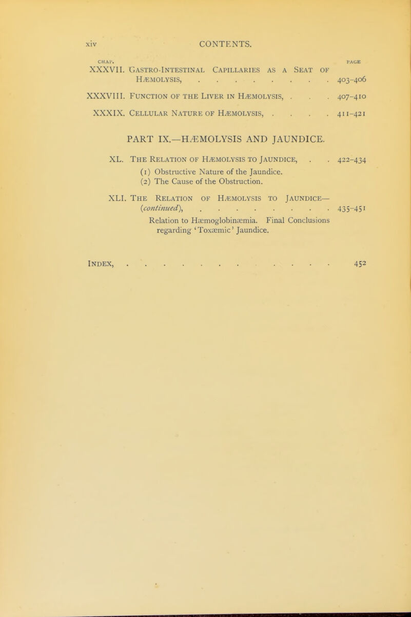 CHAT. I'AGE XXXVII. Gastro-Intestinal Capillaries as a Seat of HEMOLYSIS, 403-406 XXXVIII. Function of the Liver in Hemolysis, . . 407-410 XXXIX. Cellular Nature OF HEMOLYSIS, .... 411-421 PART IX.—H.^MOLYSIS AND JAUNDICE. XL. The Relation of Hemolysis to Jaundice, . . 422-434 (1) Obstructive Nature of the Jaundice. (2) The Cause of the Obstruction. XLI. The Relation of Hemolysis to Jaundice— {continued\ 435-451 Relation to Ha^moglobintemia. Final Conclusions regarding 'Toxcemic' Jaundice. Index, 452