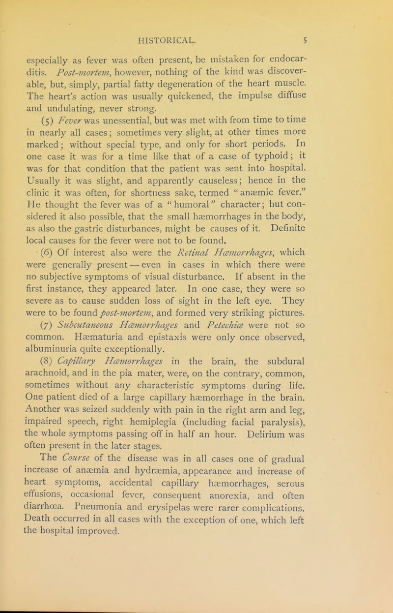 especially as fever was often present, be mistaken for endocar- ditis. Post-mortem, however, nothing of the kind was discover- able, but, simply, partial fatty degeneration of the heart muscle. The heart's action was usually quickened, the impulse diffuse and undulating, never strong. (5) Fever \fa,s unessential, but was met with from time to time in nearly all cases; sometimes very slight, at other times more marked; without special type, and only for short periods. In one case it was for a time like that of a case of typhoid ; it was for that condition that the patient was sent into hospital. Usually it was slight, and apparently causeless; hence in the clinic it was often, for shortness sake, termed  anaemic fever. He thought the fever was of a  humoral character; but con- sidered it also possible, that the small haemorrhages in the body, as also the gastric disturbances, might be causes of it. Definite local causes for the fever were not to be found. ' (6) Of interest also were the Retinal Hczmorrhages, which were generally present — even in cases in which there were no subjective symptoms of visual disturbance. If absent in the first instance, they appeared later. In one case, they were so severe as to cause sudden loss of sight in the left eye. They were to be found post-mortem, and formed very striking pictures. (7) Subcutaneous HcemorrJiages and PetecJucB were not so common. Haematuria and epistaxis were only once observed, albuminuria quite exceptionally. (8) Capillary Hcemorrhages in the brain, the subdural arachnoid, and in the pia mater, were, on the contrary, common, sometimes without any characteristic symptoms during life. One patient died of a large capillary haemorrhage in the brain. Another was seized suddenly with pain in the right arm and leg, impaired speech, right hemiplegia (including facial paralysis), the whole symptoms passing off in half an hour. Delirium was often present in the later stages. The Course of the disease was in all cases one of gradual increase of anaemia and hydrsemia, appearance and increase of heart symptoms, accidental capillary haemorrhages, serous effusions, occasional fever, consequent anorexia, and often diarrhoea. Pneumonia and erysipelas were rarer complication.^. Death occurred in all cases with the exception of one, which left the hospital improved.
