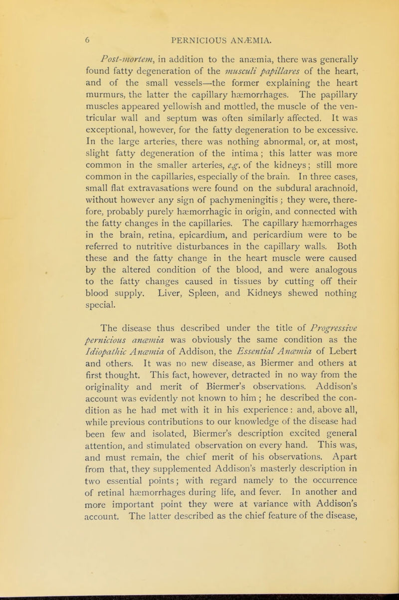 Post-JHOKiem, in addition to the anaimia, there was generally found fatty degeneration of the musculi papillares of the heart, and of the small vessels—the former explaining the heart murmurs, the latter the capillary haemorrhages. The papillary muscles appeared yellowish and mottled, the muscle of the ven- tricular wall and septum was often similarly affected. It was exceptional, however, for the fatty degeneration to be excessive. In the large arteries, there was nothing abnormal, or, at most, slight fatty degeneration of the intima ; this latter was more common in the smaller arteries, e.g. oi the kidneys; still more common in the capillaries, especially of the brain. In three cases, small flat extravasations were found on the subdural arachnoid, without however any sign of pachymeningitis; they were, there- fore, probably purely hasmorrhagic in origin, and connected with the fatty changes in the capillaries. The capillary hsemorrhages in the brain, retina, epicardium, and pericardium were to be referred to nutritive disturbances in the capillary walls. Both these and the fatty change in the heart muscle were caused by the altered condition of the blood, and were analogous to the fatty changes caused in tissues by cutting off their blood supply. Liver, Spleen, and Kidneys shewed nothing special. The disease thus described under the title of Progressive pernicious anaemia was obviously the same condition as the Idiopaihic AncBJ/iia oi Addison, ihQ Essential Anceviia of Lebert and others. It was no new disease, as Biermer and others at first thought. This fact, however, detracted in no way from the originality and merit of Biermer's observations. Addison's account was evidently not known to him ; he described the con- dition as he had met with it in his experience: and, above all, while previous contributions to our knowledge of the disease had been few and isolated, Biermer's description excited general attention, and stimulated observation on every hand. This was, and must remain, the chief merit of his observations. Apart from that, they supplemented Addison's masterly description in two essential points; with regard namely to the occurrence of retinal haemorrhages during life, and fever. In another and more important point they were at variance with Addison's account. The latter described as the chief feature of the disease,