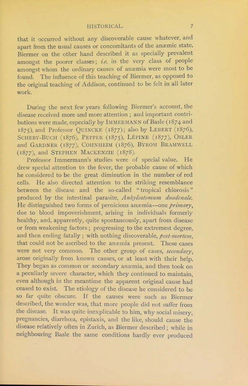 that it occurred without any discoverable cause whatever, and apart from the usual causes or concomitants of the anaemic state. Biermer on the other hand described it as specially prevalent amongst the poorer classes; i.e. in the very class of people amongst whom the ordinary causes of ana;mia were most to be found. The influence of this teaching of Biermer, as opposed to the original teaching of Addison, continued to be felt in all later work. During the next few years following Biermer's account, the disease received more and more attention ; and important contri- butions were made, especially by Immermann of Basle (1874 and 1875), and Professor QUINCKE (1877); also by Lebert (1876), ScHEBY-BucH (1876), Pepper (1875), Lepine (1877), Osler and Gardner (1877), Cohnheim (1876), Byrom Bramwell (1877), and Stephen Mackenzie (1878). Professor Immermann's studies were of special value. He drew special attention to the fever, the probable cause of which he considered to be the great diminution in the number of red cells. He also directed attention to the striking resemblance between the disease and the so-called  tropical chlorosis produced by the intestinal parasite, Ankylostomiim duodenale. He distinguished two forms of pernicious anaemia—one primary^ due to blood impoverishment, arising in individuals formerly healthy, and, apparently, quite spontaneously, apart from disease or from weakening factors ; progressing to the extremest degree, and then ending fatally ; with nothing discoverable, post-mortem^ that could not be ascribed to the anaemia present. These cases were not very common. The other group of cases, secondary, arose originally from known causes, or at least with their help. They began as common or secondary anaemia, and then took on a peculiarly severe character, which they continued to maintain, even although in the meantime the apparent original cause had ceased to exist. The etiology of the disease he considered to be so far quite obscure. If the causes were such as Biermer described, the wonder was, that more people did not suffer from the disease. It was quite inexplicable to him, why social misery, pregnancies, diarrhoea, epistaxis, and the like, should cause the disease relatively often in Zurich, as Biermer described ; while in neighbouring Basle the same conditions hardly ever produced