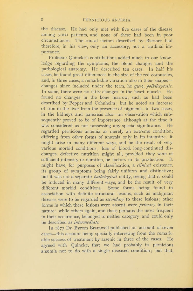the disease. He had only met with five cases of the disease among 7000 patients, and none of these had been in poor circumstances. The causal factors described by Biermer had therefore, in his view, only an accessory, not a cardinal im- portance. Professor Quincke's contributions added much to our know- ledge regarding the symptoms, the blood changes, and the pathological anatomy. He described ten cases. In half his cases, he found great differences in the size of the red corpuscles, and, in three cases, a remarkable variation also in their shapes— changes since included under the term, he gave, poikilocytosis. In some, there were no fatty changes in the heart muscle. He found no changes in the bone marrow, such as had been described by Pepper and Cohnheim ; but he noted an increase of iron in the liver from the presence of pigment—in two cases, in the kidneys and pancreas also—an observation which sub- sequently proved to be of importance, although at the time it was considered as not possessing any special significance. He regarded pernicious anaemia as merely an extreme condition, differing from other forms of anaemia only in its intensity; it might arise in many different ways, and be the result of very various morbid conditions; loss of blood, long-continued dis- charges, defective nutrition might all, provided they were of sufficient intensity or duration, be factors in its production. It might have, for purposes of classification, a clinical existence, its group of symptoms being fairly uniform and distinctive; but it was not a separate pathological entity, seeing that it could be induced in many different ways, and be the result of very different morbid conditions. Some forms, being found in association with definite structural lesions, such as malignant disease, were to be regarded as secojtdary to these lesions ; other forms in which these lesions were absent, were primary in their nature; while others again, and these perhaps the most frequent in their occurrence, belonged to neither category, and could only be described as intermediate. In 1877 Dr. Byrom Bramwell published an account of seven cases—this account being specially interesting from the remark- able success of treatment by arsenic in three of the cases. He agreed with Quincke, that we had probably in pernicious anaemia not to do with a single diseased condition ; but that,