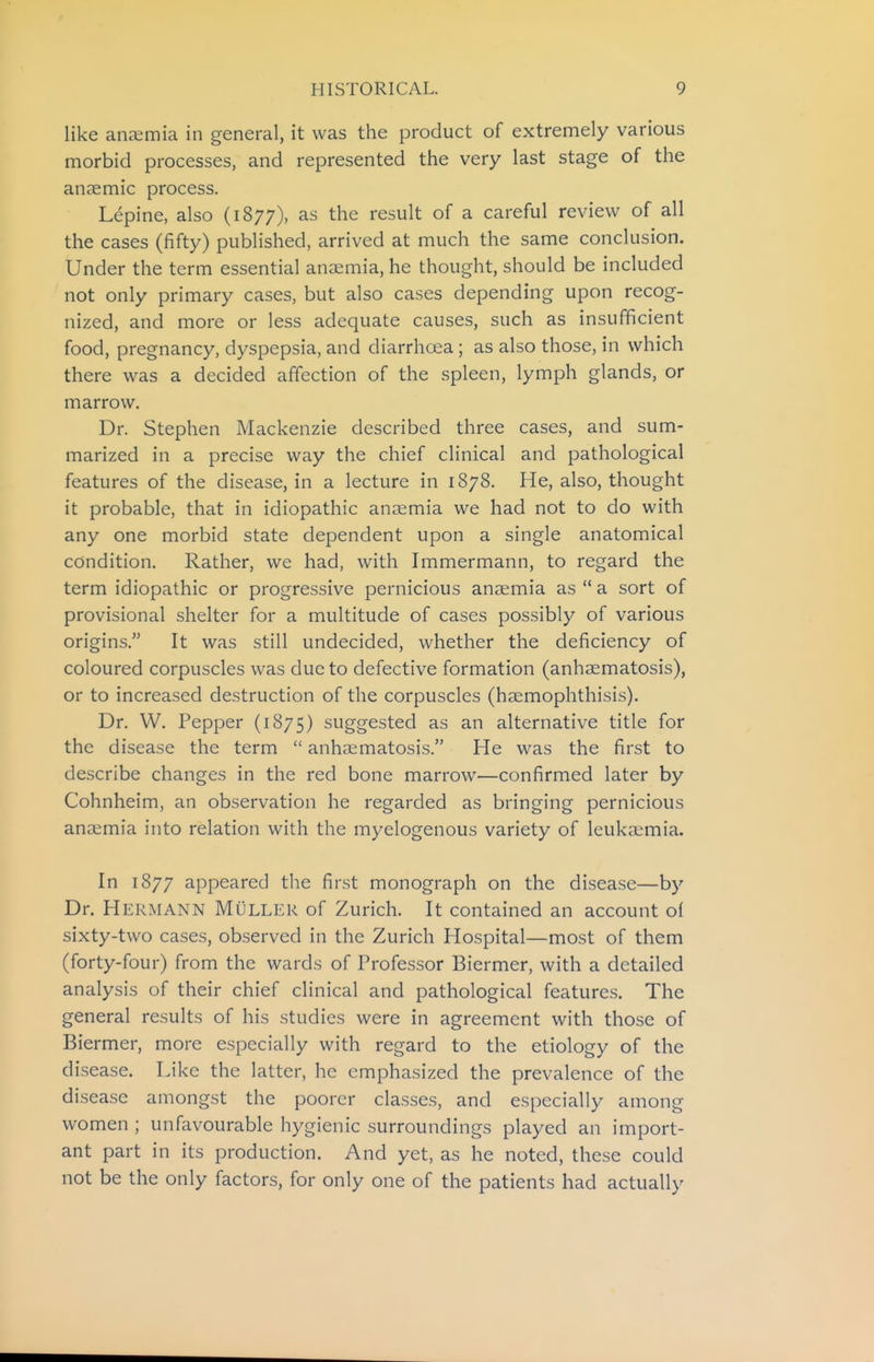 like anaemia in general, it was the product of extremely various morbid processes, and represented the very last stage of the anaemic process. Lepine, also (1877), as the result of a careful review of all the cases (fifty) published, arrived at much the same conclusion. Under the term essential anaemia, he thought, should be included not only primary cases, but also cases depending upon recog- nized, and more or less adequate causes, such as insufficient food, pregnancy, dyspepsia, and diarrhoea; as also those, in which there was a decided affection of the spleen, lymph glands, or marrow. Dr. Stephen Mackenzie described three cases, and sum- marized in a precise way the chief clinical and pathological features of the disease, in a lecture in 1878. He, also, thought it probable, that in idiopathic anaemia we had not to do with any one morbid state dependent upon a single anatomical condition. Rather, we had, with Immermann, to regard the term idiopathic or progressive pernicious anaemia as  a sort of provisional shelter for a multitude of cases possibly of various origins. It was still undecided, whether the deficiency of coloured corpuscles was due to defective formation (anhaematosis), or to increased destruction of the corpuscles (haemophthisis). Dr. W. Pepper (1875) suggested as an alternative title for the disease the term  anheematosis. He was the first to describe changes in the red bone marrow—confirmed later by Cohnheim, an observation he regarded as bringing pernicious anaimia into relation with the myelogenous variety of leukaemia. In 1877 appeared tlie first monograph on the disease—by Dr. Hermann Muller of Zurich. It contained an account of sixty-two cases, observed in the Zurich Hospital—most of them (forty-four) from the wards of Professor Biermer, with a detailed analysis of their chief clinical and pathological features. The general results of his studies were in agreement with those of Biermer, more especially with regard to the etiology of the disease. Like the latter, he emphasized the prevalence of the disease amongst the poorer classes, and especially among women ; unfavourable hygienic surroundings played an import- ant part in its production. And yet, as he noted, these could not be the only factors, for only one of the patients had actually