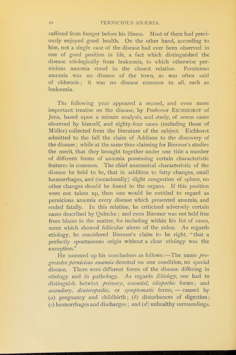 suffered from hunger before his illness. Most of them had previ- ously enjoyed good health. On the other hand, according to him, not a single case of the disease had ever been observed in one of good position in life, a fact which distinguished the disease etiologically from leukaemia, to which otherwise per- nicious ana;mia stood in the closest relation. Pernicious anaemia was no disease of the town, as was often said of chlorosis; it was no disease common to all, such as leukaemia. The following year appeared a second, and even more important treatise on the disease, by Professor ElCHHORST of Jena, based upon a minute analysis, and study, of seven cases observed by himself, and eighty-four cases (including those of Miiller) collected from the literature of the subject. Eichhorst admitted to the full the claim of Addison to the discovery of the disease ; while at the same time claiming for Biermer's studies the merit, that they brought together under one title a number of different forms of anaemia possessing certain characteristic features in common. The chief anatomical characteristic of the disease he held to be, that in addition to fatty changes, small haemorrhages, and (occasionally) slight congestion of spleen, no other changes should be found in the organs. If this position were not taken up, then one would be entitled to regard as pernicious anaemia every disease which presented anaemia, and ended fatally. In this relation, he criticized adversely certain cases described by Quincke ; and even Biermer was not held free from blame in the matter, for including within his list of cases, some which showed follicular ulcers of the colon. As regards etiology, he considered Biermer's claim to be right,  that a perfectly spontaneous origin without a clear etiology was the exception. He summed up his conclusions as follows :—The name pro- gressive pernicious ancBinia denoted no one condition, no special disease. There were different forms of the disease differing in etiology and in pathology. As regards Etiology, one had to distinguish betwixt primary, essential, idiopathic forms; and secondary, deuteropatJiic, or symptomatic forms, — caused by {a) pregnancy and childbirth; {b) disturbances of digestion; {c) haemorrhages and discharges ; and {d') unhealthy surroundings.
