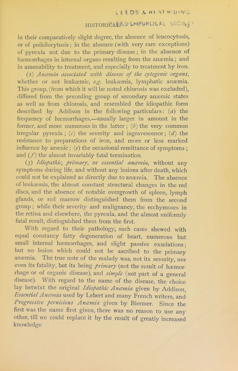 HISTORICAtH-j-UilPUHUJLAL in their comparatively slight degree, the absence of leucocytosis, or of poikiiocytosis; in the absence (with very rare exceptions) of pyrexia not due to the primary disease ; in the absence of haemorrhages in internal organs resulting from the anaemia; and in amenability to treatment, and especially to treatment by iron. (2) Anmnia associated with disease of the cytogenic organs, whether or not leukaemic, eg. leukaemia, lymphatic anaemia. This group, (from which it will be noted chlorosis was excluded), differed from the preceding group of secondary anaemic states as well as from chlorosis, and resembled the idiopathic form described by Addison in the following particulars: {a) the frequency of haemorrhages,—usually larger in amount in the former, and more numerous in the latter ; {b) the very common irregular pyrexia ; {c) the severity and ingravescence; id) the resistance to preparations of iron, and more or less marked influence by arsenic ; {e) the occasional remittance of symptoms ; and (/) the almost invariably fatal termination. (3) IdiopatJiic, primary, or essential anosmia, without any symptoms during life, and without any lesions after death, which could not be explained as directly due to anaemia. The absence of leukaemia, the almost constant structural changes in the red discs, and the absence of notable overgrowth of spleen, lymph glands, or red marrow distinguished them from the second group ; while their severity and malignancy, the ecchymoses in the retina and elsewhere, the pyrexia, and the almost uniformly fatal result, distinguished them from the first. With regard to their pathology, such cases shewed with equal constancy fatty degeneration of heart, numerous but small internal haemorrhages, and slight passive exudations; but no lesion which could not be ascribed to the primary anrxmia. The true note of the malady was, not its severity, nor even its fatality, but its being primary (not the result of hjemor- rhage or of organic disease), and simple (not part of a general disease). With regard to the name of the disease, the choice lay betwixt the original Idiopathic Ancemia given by Addison, Essential Ancemia used by Lebert and many French writers, and Progressive pernicious Ancemia given by Biermer. Since the first was the name first given, there was no reason to use any other, till we could replace it by the result of greatly increased knowledge.