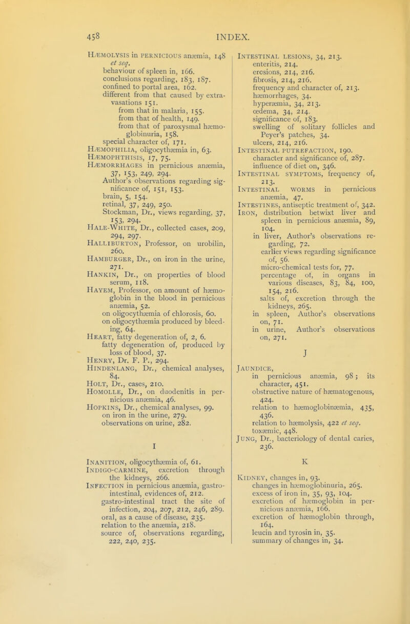 H.^MOLYSIS in PERNICIOUS anaemia, 148 et seq. behaviour of spleen in, 166. conclusions regarding, 183, 187. confined to portal area, 162. different from that caused by extra- vasations 151. from that in malaria, 155. from that of health, 149. from that of paroxysmal hcemo- globinuria, 158. special character of, 171. H.-EMOPHILIA, oligocythsemia in, 63. H^MOPHTHisis, 17, 75. H/EMORRHAGES in pernicious anaemia, 37, 153. 249- 294. Author's observations regarding sig- nificance of, 151, 153. brain, 5, 154. retinal, 37, 249, 250. Stockman, Dr., views regarding, 37, 153. 294. Hale-White, Dr., collected cases, 209, 294, 297. Halliburton, Professor, on urobilin, 260. Hamburger, Dr., on iron in the urine, 271. Hankin, Dr., on properties of blood serum, 118. Hayem, Professor, on amount of haemo- globin in the blood in pernicious anaemia, 52. on oligocythaemia of chlorosis, 60. on oligocythaemia produced by bleed- ing, 64. Heart, fatty degeneration of, 2, 6. fatty degeneration of, produced by loss of blood, 37. Henry, Dr. F. P., 294. Hindenlang, Dr., chemical analyses, 84. Holt, Dr., cases, 210. Homolle, Dr., on duodenitis in per- nicious anaemia, 46. Hopkins, Dr., chemical analyses, 99. on iron in the urine, 279. observations on urine, 282. I Inanition, oligocythtemia of, 61. Indigo-carmine, excretion through the kidneys, 266. Infection in pernicious anaemia, gastro- intestinal, evidences of, 212. gastro-intestinal tract the site of infection, 204, 207, 212, 246, 289. oral, as a cause of disease, 235. relation to the anremia, 218. source of, observations regarding, 222, 240, 235. Intestinal lesions, 34, 213. enteritis, 214. erosions, 214, 216. fibrosis, 214, 216. frequency and character of, 213. haemorrhages, 34. hyperemia, 34, 213. oedema, 34, 214. significance of, 183. swelling of solitary follicles and Peyer's patches, 34. ulcers, 214, 216. Intestinal putrefaction, 190. character and significance of, 287. influence of diet on, 346. Intestinal symptoms, frequency of, 213- Intestinal worms in pernicious anaemia, 47. Intestines, antiseptic treatment of, 342. Iron, distribution betwixt liver and spleen in pernicious anaemia, 89, 104. in liver. Author's observations re- garding, 72. earlier views regarding significance of, 56. micro-chemical tests for, 77. percentage ot, in organs in various diseases, 83, 84, 100, 154, 216. salts of, excretion through the kidneys, 265. in spleen, Author's observations on, 71. in urine, Author's observations on, 271. J Jaundice, in pernicious anaemia, 98 ; its character, 451. obstructive nature of haematogenous, 424. relation to hsemoglobinsemia, 435, 436- relation to htemolysis, 422 ct seq. toxsemic, 448. Jung, Dr., bacteriology of dental caries, 236. K Kidney, changes in, 93. changes in ha.'moglol)inuria, 265. excess of iron in, 35, 93, 104. excretion of htemoglobin in per- nicious anajmia, 166. excretion of haemoglobin through, 164, leucin and tyrosin in, 35. summary of changes in, 34.