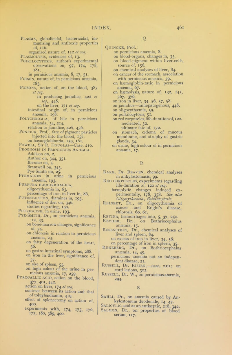 Plasma, globulicidal, bactericidal, im- munizing and antitoxic properties of, 116. organized nature of, 112 et seq. Plasmolysis, evidences of, 13. PoiKiLOCYTOSis, author's experimental observations on, 97, 174, 178, 181. in pernicious anaemia, 8, 17, 51. Poison, nature of, in pernicious ansemia, 183. Poisons, action of, on the blood, 383 et seq. in producing jaundice, 422 et seq., 448. on the liver, ijl et seq. intestinal origin of, in pernicious anaemia, 198. Polychromia, of bile in pernicious anaemia, 34, 214. relation to jaundice, 426, 436, PONFICK, Prof., fate of pigment particles injected into the blood, 157. on haenioglobinuria, 159, 161. Powell, Sir R. Douglas—Case, 210. Prognosis in Pernicious An.'Emia, Addison on, 2. Author on, 344, 351. Biermeron, 5. Bramwell on, 343. Pye-Smith on, 25. Ptomaines in urine in pernicious anaemia, 193. Purpura H/Emorrhagica, oligocythasmia in, 63. percentage of iron in liver in, 86. Putrefaction, diamines in, 195. influence of diet on, 346. studies regarding, 190. PUTRESCINE, in urine, 193, Pye-Smith, Dr., on pernicious anaemia, 12, 33- on bone-marrow changes, significance of, 35. on chlorosis in relation to pernicious anaemia, 23. on fatty degeneration of the heart 36. on gastro-intestinal symptoms, 288. on iron in the liver, significance of 57. on size of spleen, 55. on high colour of the urine in per- nicious ansemia, 17, 259. Pyrogallic acid, action on the blood, 377, 401, 442. action on liver, 174 et seq. contrast between its action and that of toluylendiamin, 419. effect of splenectomy on action of 400. ' experiments with, 174, 175^ 176 177, 180, 389, 400. Q Quincke, Prof., on pernicious antemia, 8. on blood-organs, changes in, 35. on blood-pigment within liver-cells, source of, 156. on chemical analyses of liver, 84. on cancer of the stomach, association with pernicious ansemia, 39. on hcemoglobin-ratio in pernicious ansemia, 67, on hsemolysis, nature of, 132, 145, 367, 376. on iron in liver, 34, 56, 57, 58. on jaundice—anhepatogenous, 448, on oligocythasmia, 59. on poikilocytosis, 51. on red corpuscles, life-duration of, 122. nucleated, 52. ultimate fate of, 132. on stomach, oedema of mucous membrane, and atrophy of gastric glands, 34. on urine, high colour of in pernicious anaemia, 17. R Rake, Dr. Beaven, chemical analyses in ankylostomasis, 99. Red corpuscles, experiments regarding life-duration of, 120 et seq. hsemolytic changes induced ex- perimentally, 178, 358. See also Oligocythcemia, Poikilocytosis. Reinert, Dr., on oligocythsemia of cancer and Bright's disease, chlorosis, 60, 61. Retina, haemorrhages into, 5, 37, 250. Reyher, Dr., on Bothriocephalus anaemia, 15. Rosenstein, Dr., chemical analyses of liver and spleen, 84. on excess of iron in liver, 34, 56. on percentage of iron in spleen, 35. RuNEBERG, Dr., on Bothriocephalus anaemia, 14, 49. pernicious anaemia not an indepen- dent disease, 21. Russell, Dr. Risien,—case, 210 ; on cord lesions, 302. Russell, Dr. W,, on pernicious ansemia, 294. S Sahli, Dr., on anaemia caused by An- kylostomum duodenale, 14, 47. Salicylic acid as an antiseptic, 218, 342. Salmon, Dr., on properties of blood serum, 117.