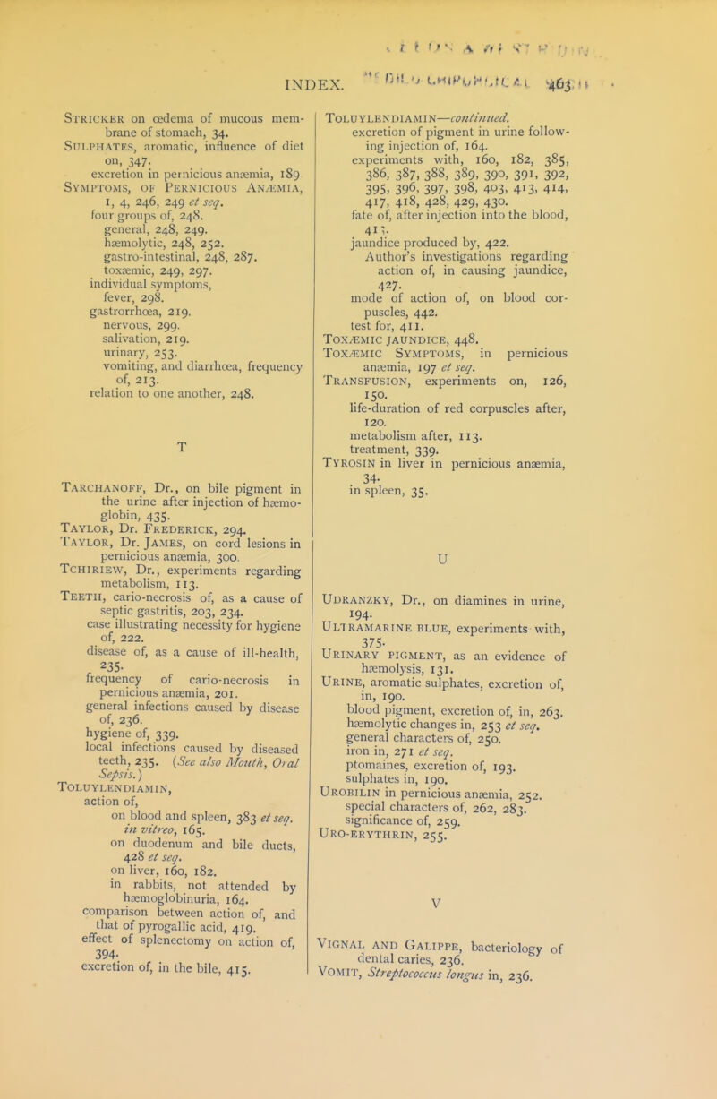/ > ! ^ A i'f i V; ^> INDEX. Stricker on oedema of mucous mem- brane of stomach, 34. Sulphates, aromatic, influence of diet on, 347. excretion in pernicious anaemia, 189 Symptoms, of Pernicious An/emia, I, 4, 246, 249 et seq. four groups of, 248. general, 248, 249. hsemolytic, 248, 252. gastro-intestinal, 248, 287. toxEemic, 249, 297. individual symptoms, fever, 298. gastrorrhoea, 219. nervous, 299. salivation, 219. urinary, 253. vomiting, and diarrhoea, frequency of, 213. relation to one another, 248. Tarchanoff, Dr., on bile pigment in the urine after injection of haemo- globin, 435. Taylor, Dr. Frederick, 294. Taylor, Dr. James, on cord lesions in pernicious anaemia, 300. TCHIRIEW, Dr., experiments regarding metabolism, 113. Teeth, cario-necrosis of, as a cause of septic gastritis, 203, 234. case illustrating necessity for hygiene of, 222. disease of, as a cause of ill-health. 235- frequency of cario-necrosis in pernicious anaemia, 201. general infections caused by disease of, 236. hygierie of, 339. local infections caused by diseased teeth, 235. {See also Moulh, Oial Sepsis.) TOLUYLENDIAMIN, action of, on blood and spleen, 383 et seq. in vilrea, 165. on duodenum and bile ducts, 428 e( seq. on liver, 160, 182. in rabbits, not attended by hemoglobinuria, 164. comparison between action of, and that of pyrogalHc acid, 419. effect of splenectomy on action of, 394. excretion of, in the bile, 415. ToLUYLENDiAMiN—continued. excretion of pigment in urine follow- ing injection of, 164. experiments with, 160, 182, 385, 386, 387, 388, 389. 390. 391. 392, 395> 396, 397, 398, 403, 4'3, 4i4, 417, 418, 428, 429, 430. fate of, after injection into the blood, 41 V jaundice produced by, 422. Author's investigations regarding action of, in causing jaundice, 427. mode of action of, on blood cor- puscles, 442. test for, 411. Toxemic jaundice, 448. Tox^.mic Symptoms, in pernicious anosmia, 197 et seq. Transfusion, experiments on, 126, 150. life-duration of red corpuscles after, 120. metabolism after, 113. treatment, 339. Tyrosin in liver in pernicious anaemia, 34- in spleen, 35. U Udranzky, Dr., on diamines in urine, 194. Ultramarine blue, experiments with, 375- Urinary pigment, as an evidence of haemolysis, 131. Urine, aromatic sulphates, excretion of, in, 190. blood pigment, excretion of, in, 263. haemolytic changes in, 253 et seq. general characters of, 250. iron in, 271 et seq. ptomaines, excretion of, 193. sulphates in, 190. Urobilin in pernicious anaemia, 252. special characters of, 262, 283. significance of, 259. Uro-erythrin, 255. Vignal and Galippe, bacteriology of dental caries, 236. Vomit, Streptococcus iongus in, 236.