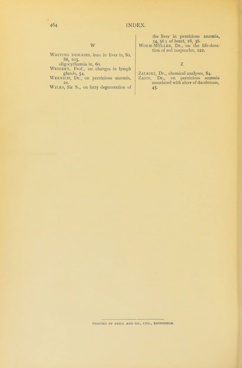 W Wasting diseases, iron in liver in, 80, 86, 103. oligocythaemia in, 60. Weigert, Prof., on changes in lymph glands, 54. Wernich, Dr., on pernicious ancemia, 21. WiLKS, Sir S., on fatty degeneration of the liver in pernicious anaemia, :^4, 56 ; of heart, 16, 36. WoRM-MuLi.ER, Dr., on the life-dura- tion of red corpuscles, 122. Z Zaleski, Dr., chemical analyses, 84. Zahn, Dr., on pernicious anaemia associated with ulcer of duodenum, 45- PRINTED BY NEILL AND CO., LTD., EDINBURGH.