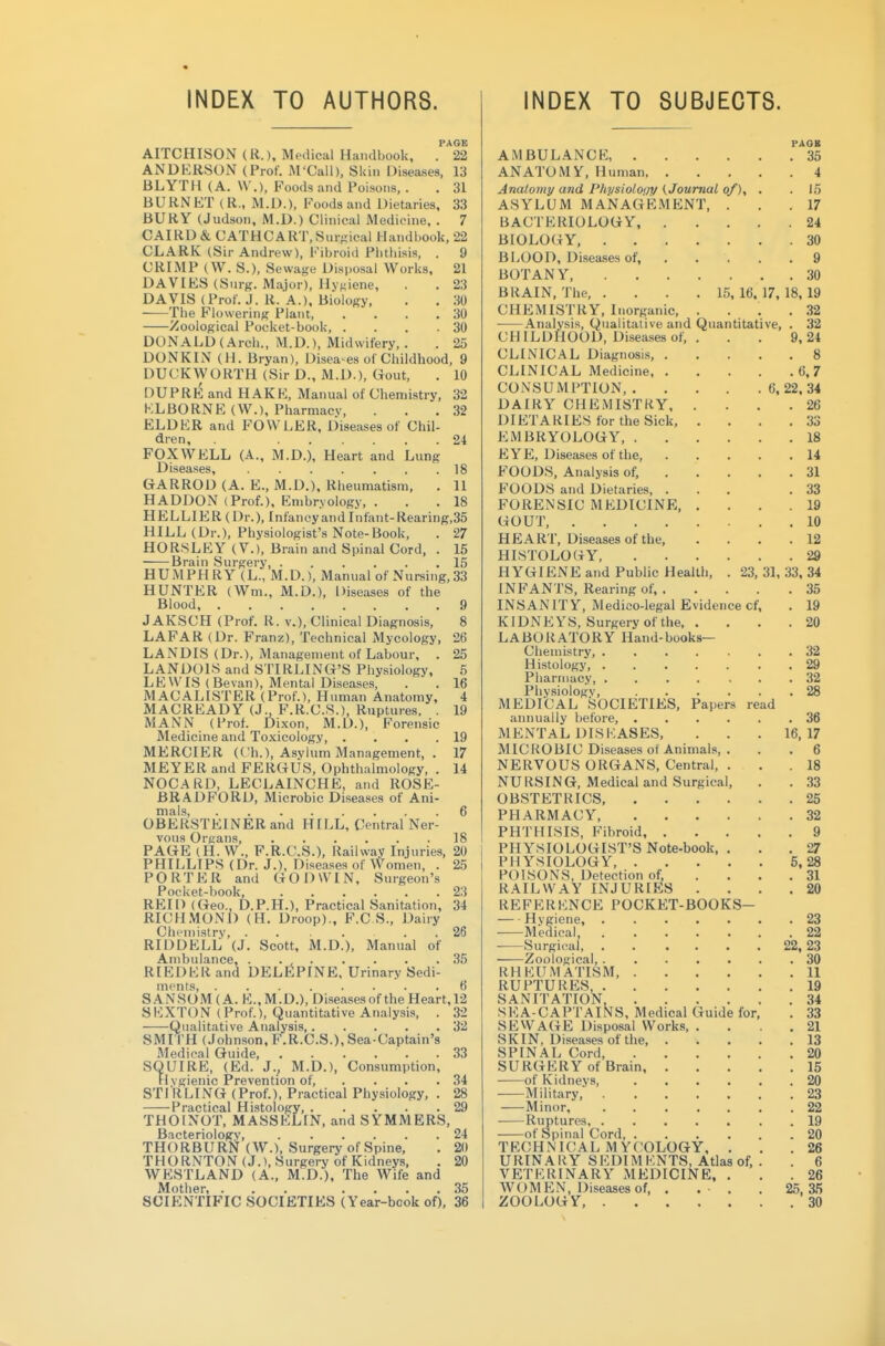 INDEX TO AUTHORS. PAGE AITCHISON (R.), Medical Handbook, . 22 ANDERSON (Prof. M'Call), Skin Diseases, 13 BLYTH (A. \V.), Foods and Poisons. . . 31 BURNKT (R., M.D.), Foods and Dietaries, 33 BURY (Judson, M.D.) Clinical Medicine, . 7 CAIRD& CATHCART.Sur-ical Handl)Ook, 22 CLARK (Sir Andrew), Fibroid Plitliisis, . 9 CRIMP (W. S.), Sewage Disposal Works, 21 DAVIES (Surg. Major), Ilyj^iene, . . 23 DAVIS (Prof. J. R. A.), Biology, . . 30 The Flowering Plant, . . . .30 Zoological Pocket-book, . . . .30 DONALD (Arch., M.D.), Midwifery,. . 25 DONKIN (H. Bryan), Disea-es of Childhood, 9 DUCKWORTH (Sir D., M.D.), Gout, . 10 DUPRE and HAKE, Manual of Chemistry, 32 KLBORNE (W.), Pharmacy, ... 32 ELDER and FOWLER, Diseases of Chil- dren, 24 FOXWELL (A., M.D.), Heart and Lung Diseases, 18 GARROD (A. E., M.D.), Rheumatism, . 11 HADDON (Prof.), Embryology, . . . 18 HELLIER(Dr.), Infancy and Infant-Rearing,35 HILL (Dr.), Physiologist's Note-Book, . 27 HORSLEY (V.), Brain and Spinal Cord, . 15 Brain Surgery 15 HUMPHRY (L., M.D.), Manual of Nureing, 33 HUNTER (Wm., M.D.), Diseases of the Blood 9 J AKSCH (Prof, R. v.), Clinical Diagnosis, 8 LAFAR (Dr. Franz), Technical Mycology, 26 LANDIS (Dr.), Management of Labour, . 25 LANDOIS and STIRLING'S Physiology, 5 LEWIS (Bevan), Mental Diseases, . . 16 MACALISTER (Prof.), Human Anatomy, 4 MACREADY (J^ F.R.C.8.), Ruptures. . 19 MANN (Prof. Di.von, M.D.), Forensic Medicine and Toxicology, . . . .19 MERCIER (Ch.), Asylum Management, . 17 MEYER and FERGUS, Ophthalmology, . 14 NOCARD, LECLAINCHE, and ROSE- BRADFORD, Microbic Diseases of Ani- mals 6 OBERSTEINERand HILL, Central Ner- vous Organs, 18 PAGE (H. W., F.R.C.S.), Railway Injuries, 20 PHILLIPS (Dr. J.), Diseases of Women, . 25 PORTER and GODWIN, Surgeon's Pocket-book, 23 REID (Geo., D.P.H.), Practical Sanitation, 34 RICHMOND (H. Droop)., F.C.S., Dairy ChFmistry, . 26 RIDDELL (J. Scott, M.D.), Manual of Ambulance, . . , 35 RIEDERand DEL^PINE, Urinary Sedi- ments, 6 SANSOM(A. E.,M.D.), Diseasesof the Heart, 12 SEXTON (Prof.), Quantitative Analysis, . 32 Qualitative Analysis, 32 SMI TH (Johnson, F.R.C.S.), Sea-Captain's Medioal Guide .33 SQUIRE, (Ed. J., M.D.), Consumption, Flvgienic Prevention of, . . . .34 STI RLING (Prof.), Practical Physiology, . 28 Practical Histology, 29 THOINOT, MASSELIN. and SYMMERS, Bacteriology, 24 THORBURl^ (W.), Surgery of Spine, . 20 THORNTON (J.), Surgery of Kidneys, . 20 WESTLAND (A., M.D.), The Wife and Mother, ... .... 35 SCIENTIFIC SOCIETIES (Year-book of), 36 INDEX TO SUBJECTS. PAOB AMBULANCE 35 ANATOMY, Human 4 Anatomy and Phvsiolo(j'!/(Journal of), . . 15 ASYLUM MANAGE.MENT, ... 17 BACTERIOLOGY, 24 BIOLOGY. 30 BLOOD, Diseasesof 9 BOTANY. 30 BRAIN, The 15,16.17,18,19 CHEMISTRY, Inorganic, .... 32 Analysis, Qualitative and Quantitative, . 32 CHILDHOOD, Diseases of, . . . 9,24 CLINICAL Diagnosis 8 CLINICAL Medicine 6,7 CONSUMPTION, 6, 22, 34 DAIRY CHEMISTRY 26 DIETARIES for the Sick, .... 33 EMBRYOLOGY, 18 EYE, Diseases of the, 14 FOODS, Analysis of, 31 FOODS and Dietaries, ... .33 FORENSIC MEDICINE, .... 19 GOUT, 10 HEART, Diseases of the, .... 12 HISTOLOGY, 29 HYGIENE and Public Health, . 23,31,33, 34 INFANTS, Rearing of, 35 INSANITY, Medico-legal Evidence cf, . 19 KIDNEYS, Surgery of the 20 LABORATORY Hand-books- Chemistry, 32 Histology, 29 Pharmacy, 32 Physiology, 28 MEDICAL SOCIETIES, Papers read annually before. 36 MENTAL DISEASES. . . . 16,17 MICROBIC Diseases of Animals, . . . 6 NERVOUS ORGANS, Central, ... 18 NURSING, Medical and Surgical, . . 33 OBSTETRICS, 25 PHARMACY 32 PHTHISIS, Fibroid 9 PHYSIOLOGIST'S Note-book, ... 27 PHYSIOLOGY, 5,28 POISONS, Detection of, .... 31 RAILWAY INJURIES .... 20 REFERENCE POCKET-BOOKS- Hygiene, 23 Medical, 22 ■ Surgii'al, 22, 23 Zoological, 30 RHEUMATISM 11 RUPTURES, 19 SANITATION, 34 SEA-CAPTAINS, Medical Guide for, . 33 SEWAGE Disposal Works. .... 21 SKIN, Diseases of the 13 SPINAL Cord 20 SURGERY of Brain 15 . of Kidneys, 20 Military, 23 Minor 22 Ruptures 19 of Spinal Cord, 20 TECHNICAL MYCOLOGY, ... 26 URINARY SEDIMENTS, Atlas of. . . 6 VETERINARY MEDICINE, ... 26 WOMEN, Diseasesof, . . ■ . .25,^5 ZOOLOGY, 30
