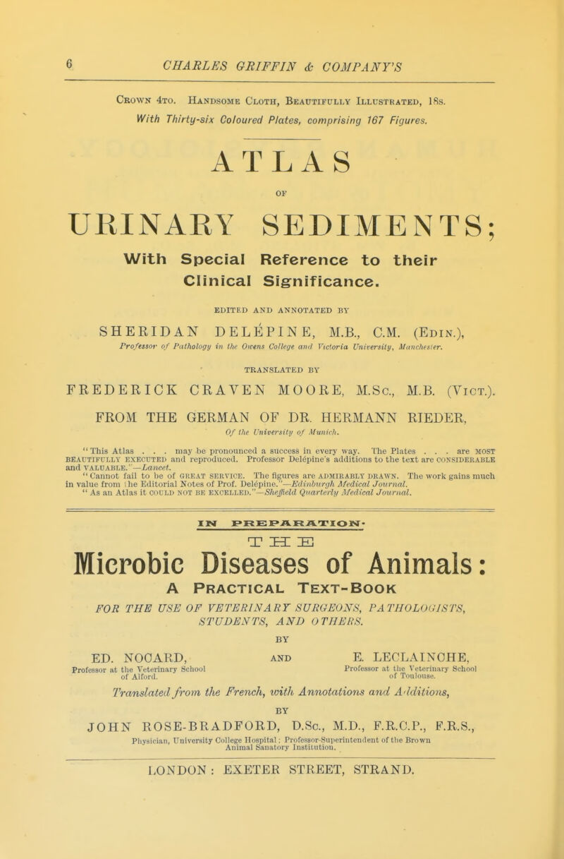 Crown 4to. Handsome Cloth, Beautifully Illustrated, 18s. With Thirty-six Coloured Plates, comprising 167 Figures. ATLAS OF URINARY SEDIMENTS; With Special Reference to their Clinical Sigrnificance. EDITED AND ANNOTATED BY SHERIDAN DELEPINE, M.B, CM. (Edin.), Professor of Pathology in the Owens College and Victoria University, Munches(er. TRANSLATED BY FREDERICK CRAVEN MOORE, M.Sc, M.B. (Vict.). FROM THE GERMAN OF DR. HERMANN RTEDER, Of the University of Munich. This Atlas . . . may be pronounced a success in every way. The Plates . . . are MOST BEAUTIFULLY EXECUTED and reproduced. Professor Del^pine's additions to the text are considerable and VALUABLE.''—Lancet. Cannot fail to be of great service. The figures are admirably drawn. The work gains much in value from ihe Editorial Notes of Prof. Del^pine.—Edinburgh Afedical Jovrnal. As an Atlas it could not be excelled.—iS/i«^'eW Quarterly Medical Journal. 'LVI rreEFAFtAT'IOISt- T h: IB Microbic Diseases of Animals: A Practical Text-Book FOR THE USE OF VETERINARY SURGEONS, PATHOLOGISTS, STUDENTS, AND OTHERS. BY ED. NOOARD, and E. LECLAINOHE, Professor at the Veterinary School Professor at the \eteriuary School of Alford. of Toulouse. Translated from the French, with Annotations and Additions, BY JOHN ROSE-BRADFORD, D.Sc, M.D., F.R.C.P., FR.S., Physician, University College Ilosjiital: Professor-Superintendent of the Brown Animal Sanatory Institution.