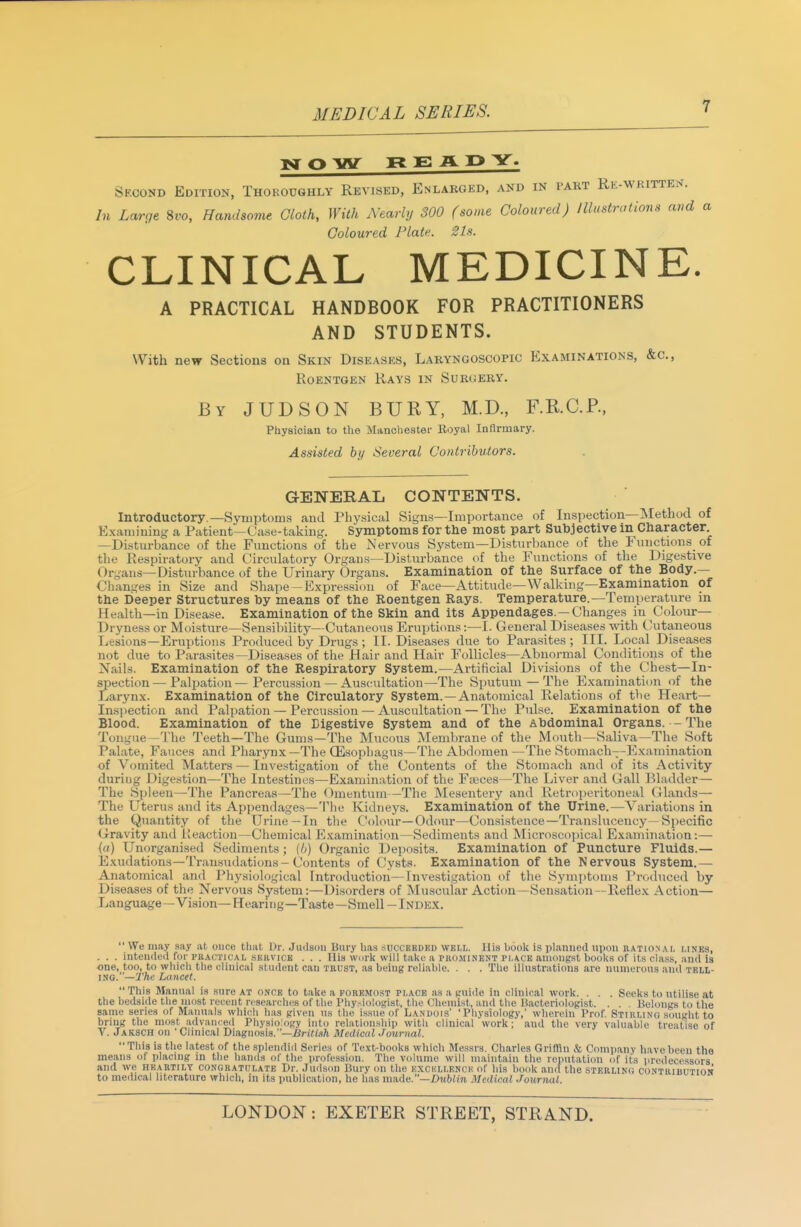 o inr REAP Y. Second Edition, Thoroughly Revised, Enlarged, and in pakt Re-wkitten. In Large 8ro, Handsome Cloth, With Nearly 300 (some Coloured) Illustrations and a Coloured Plate. 21s. CLINICAL MEDICINE. A PRACTICAL HANDBOOK FOR PRACTITIONERS AND STUDENTS. With new Sections on Skin Diseases, Laryngoscopic Examinations, &c.. Roentgen Rays in Surgery. By JUDSON bury, M.D., F.KC.P., Physician to the Manoliestei- Koyal Infirmary. Assisted by Several CoHtrihv,tors. GENERAL CONTENTS. Introductory.—Symptoms and Physiciil Signs—Importance of Inspection—Method of Exaiiiiuing a Patient—Case-taking. Symptoms for the most part Subjective in Character —Disturbance of the Functions of the Nervous System—Disturbance of the Functions of the Respiratory and Circulatory Organs—Disturbance of the Functions of the Digestive Organs—Disturbance of the Urinary Organs. Examination of the Surface of the Body.— Changes in Size and Shape-Expression of Face—Attitude—Walking—Examination of the Deeper Structures by means of the Roentgen Rays. Temperature.—Temperature in Health—in Disease. Examination of the Skin and its Appendages.—Changes in Colour— Dryness or Moisture—Sensibility—Cutaneous Eruptions:—I. General Diseases with C'utaneous Lesions—Eruptions Produced by Drugs ; II. Diseases due to Parasites ; III. Local Diseases not due to Parasites—Diseases of the Hair and Hair Follicles—Abnormal Conditions of the Nails. Examination of the Respiratory System.—Artificial Divisions of the Chest—In- spection— Palpation—Percussion — Auscultation—The Sputum — The Examination of the Larynx. Examination of the Circulatory System. —Anatomical Relations of tbe Heart— Inspection and Palpation — Percussion — Auscultation— The Pulse. Examination of the Blood. Examination of the Digestive System and of the abdominal Organs. - The Tongue—The Teeth—The Gums—The Mucous Membrane of the Mouth—Saliva—The Soft Palate, Fauces and Pharynx—The CEsopliagus—The Abdomen —The Stomach--Examination of Vomited Matters — Investigation of the Contents of the Stomach and of its Activity during Digestion—The Intestines—Examination of the Faeces—The Liver and Gall Bladder— The Spleen—The Pancreas—The Omentum—The Mesentery and Retroi)eritoneal Glands— The Uterus and its Appendages—'llie Kidneys. Examination of the Urine.—Variations in the Quantity of the Urine—In the Colour—Odour—Consistence—Translucency-Specific Gravity and Iteaction-Chemical E.xamination—Sediments and Microscopical Examination:— (a) Unorganised Sediments ; (li) Organic Deposits. Examination of Puncture Fluids.— E-Kudations-Transudations-Contents of Cysts. Examination of the Nervous System.— Anatomical and Physiological Introduction—Investigation of the Symptoui.s Produced by Di.seases of the Nervous System:—Disorders of Muscular Action—Sensation—Reflex Action— Language—Vision—Hearing—Taste—Smell-Index. We may say at once tliat Dr. Jmlson Bury lias succekdkd well. His book is planned \\\w\\ rational lines, . . . inteufled for practical .servick . . . Ilia wm-k will take a puo.minent place amongst book.s of its class, and is one, too, to wliicli the clinical student can trust, as being reliable. . . . Tlie illustrations are numerous and tell- ing. —2'/i»' Lancet. This Manual is sure at once to take a foremost place as a guiile in clinical work. . . . Seeks to utilise at the bedside tlie most recent n-scarclu's of the IMiy.-iolosist, the (.'liemist, and the bacteriologist. . . , Belongs to the same series of Manuals which has given us the issue of Lanuois' 'Physiology,' wherein Prof. Stihlino sought to bring the most, advanced Physiology into relationship with clinical work; and the very valuable treatise of V. Jaksch on 'Clinical 'D\«,g\ws\s.—BriU!ih Medical .Journal. This is the latest of the splendiil Series of Text-books which Messrs. Cliarles Griffln & Company have been the means of placing in the hands of the profession. The volume will maintain tlie reputation of its predecessors and we heartily congratulate Dr. Judson Bury on the excellence of his book and the sterlinc contriuution to medical literature which, in its publication, he has made.—X)n6(!?i Medical Journal.