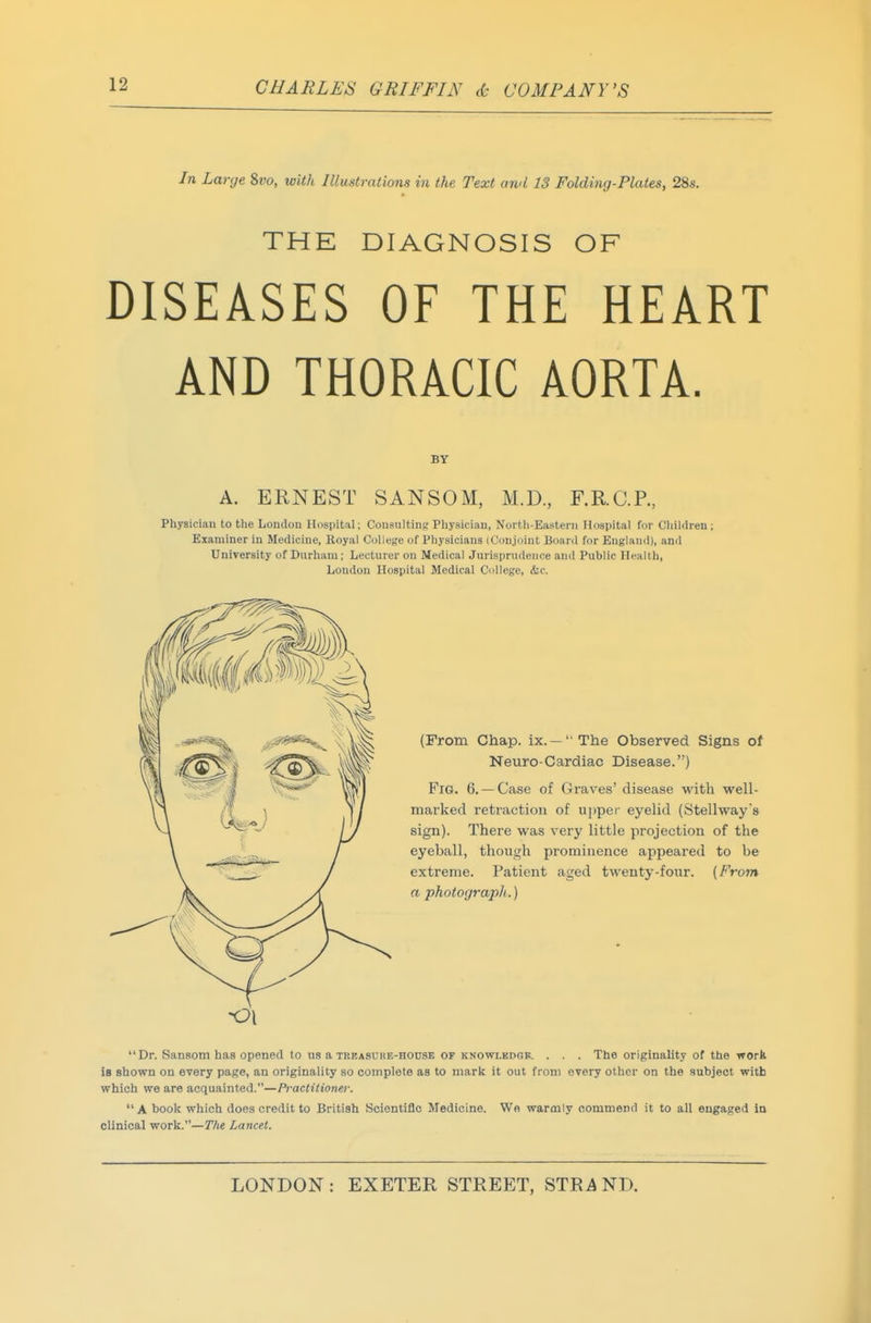In Large Zvo, with Illustrations in the Text and 13 Folding-Plates, 28s. THE DIAGNOSIS OF DISEASES OF THE HEART AND THORACIC AORTA. BT A. ERNEST SANSOM, M.D., F.RC.R, Physician to the London Hospital; Consulting Physician, North-Eastern Hospital for Children; Examiner in Medicine, Royal College of Physicians (Conjoint Board for England), and University of Durham; Lecturer on Medical Jurisprudence and Public Health, London Hospital Medical College, (fee. (From Chap, ix. —''The Observed Signs of Neuro-Cardiac Disease.) Fig. 6.— Case of Graves' disease with well- marked retraction of upper eyelid (Stellway's sign). There was very little projection of the eyeball, though prominence appeared to be extreme. Patient aged twenty-four. (From a photograpli.) Dr. Sansom has opened to us a TRBASOHE-HOUSE OF KNOWLKDGB. . . . The originality of the work is shown on every page, an originality so complete as to mark it out from every other on the subject with which we are acquainted.—Practitioner. A book which does credit to British Scientiflc Medicine. We warmly commend it to all engaged in clinical work.—The Lancet.