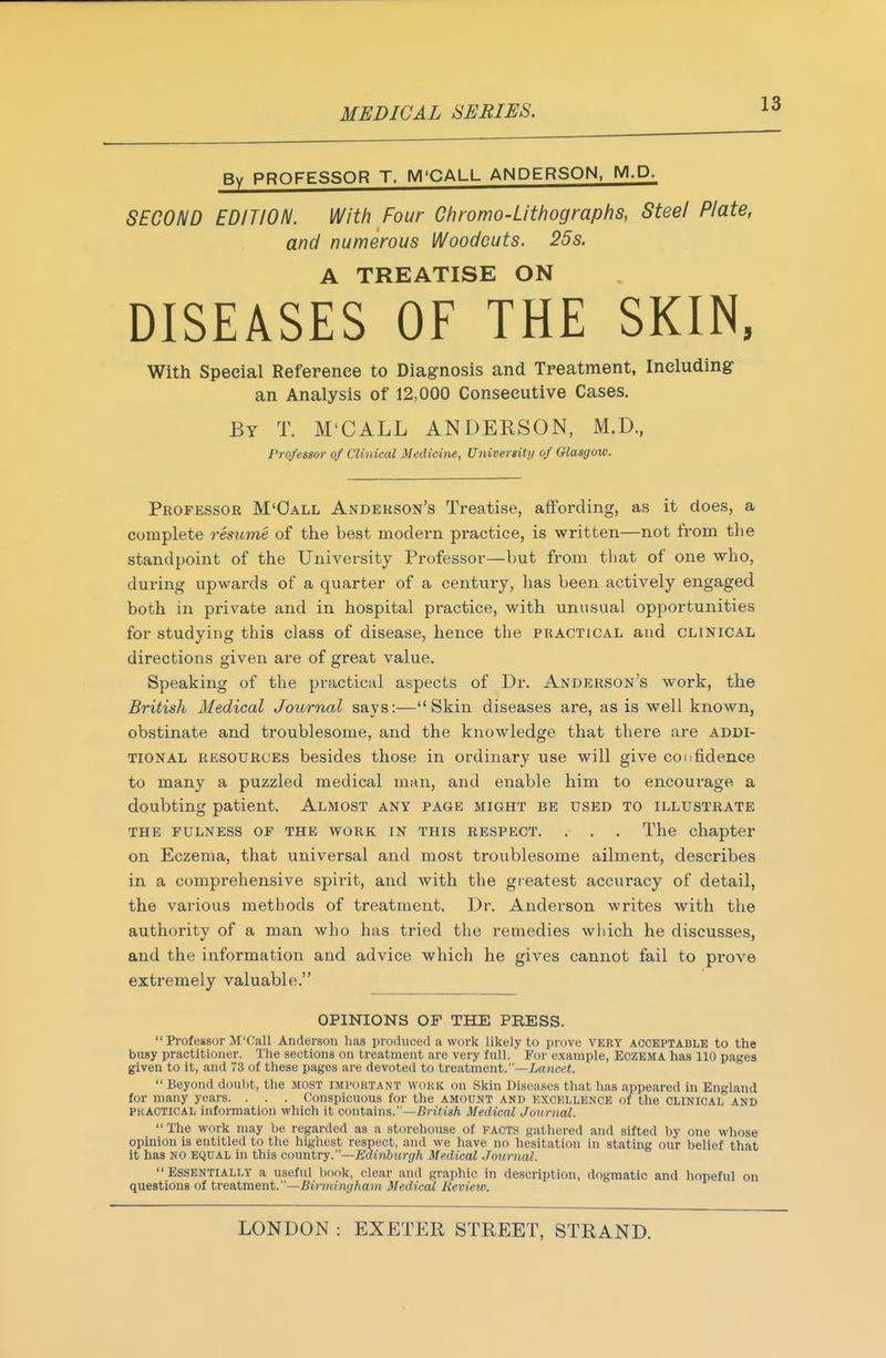By PROFESSOR T. M'CALL ANDERSON, M.P. SECOND EDITION. With Four Ghromo-Lithographs, Steel Plate, and numerous Woodcuts. 25s. A TREATISE ON DISEASES OF THE SKIN, With Special Reference to Diag-nosis and Tpeatment, Including an Analysis of 12,000 Consecutive Cases. By T. M'CALL ANDERSON, M.D., Professor of Clinical Medicim, University of Glasgow. Professor M'Oall Anderson's Treatise, affording, as it does, a complete resume of the best modern practice, is written—not from the standpoint of the University Professor—but from tliat of one who, during upwards of a quarter of a century, has been actively engaged both in private and in hospital practice, with unusual opportunities for studying this class of disease, hence the practical and clinical directions given are of great value. Speaking of the practical aspects of Dr. Anderson's work, the British Medical Journal says:—Skin diseases are, as is well known, obstinate and troublesome, and the knowledge that there are addi- tional RESOURCES besides those in ordinary use will give confidence to many a puzzled medical man, and enable him to encourage a doubting patient. Almost any page might be used to illustrate THE FULNESS OP THE WORK IN THIS RESPECT. . . . The chapter on Eczema, that universal and most troublesome ailment, describes in a comprehensive spii-it, and with the gieatest accuracy of detail, the various methods of treatment. Dr. Anderson writes with the authority of a man who has tried the remedies which he discusses, and the information and advice which he gives cannot fail to prove extremely valuable. OPINIONS OF THE PRESS. Professor M'Call Anderson has produced a work likely to prove VERY ACCEPTABLE to the busy practitioner. The sections on treatment are very full. For example, ECZEMA has 110 pages given to it, and 73 of these pages are devoted to treatment.—//rtJieci. Beyond doul)t, the most imtortant wokk on Skin Diseases that has appeared in England for many years. . . . Conspicuous for the amount and EXCKLLENOE of the CLINICAL AND PKACTICAL information which it contains.—TJrifis/i Medical Journal. The work may he regarded as a storehouse of facts gathered and sifted hy one whose opinion is entitled to the highest respect, and we have no hesitation in stating our belief that it has NO EQUAL in this cowatry.—Edinburgh Medical Journal. Essentially a useful book, clear and graphic in description, dogmatic and hopeful on questions of irtaXmmt.—Birmingham Medical Review.