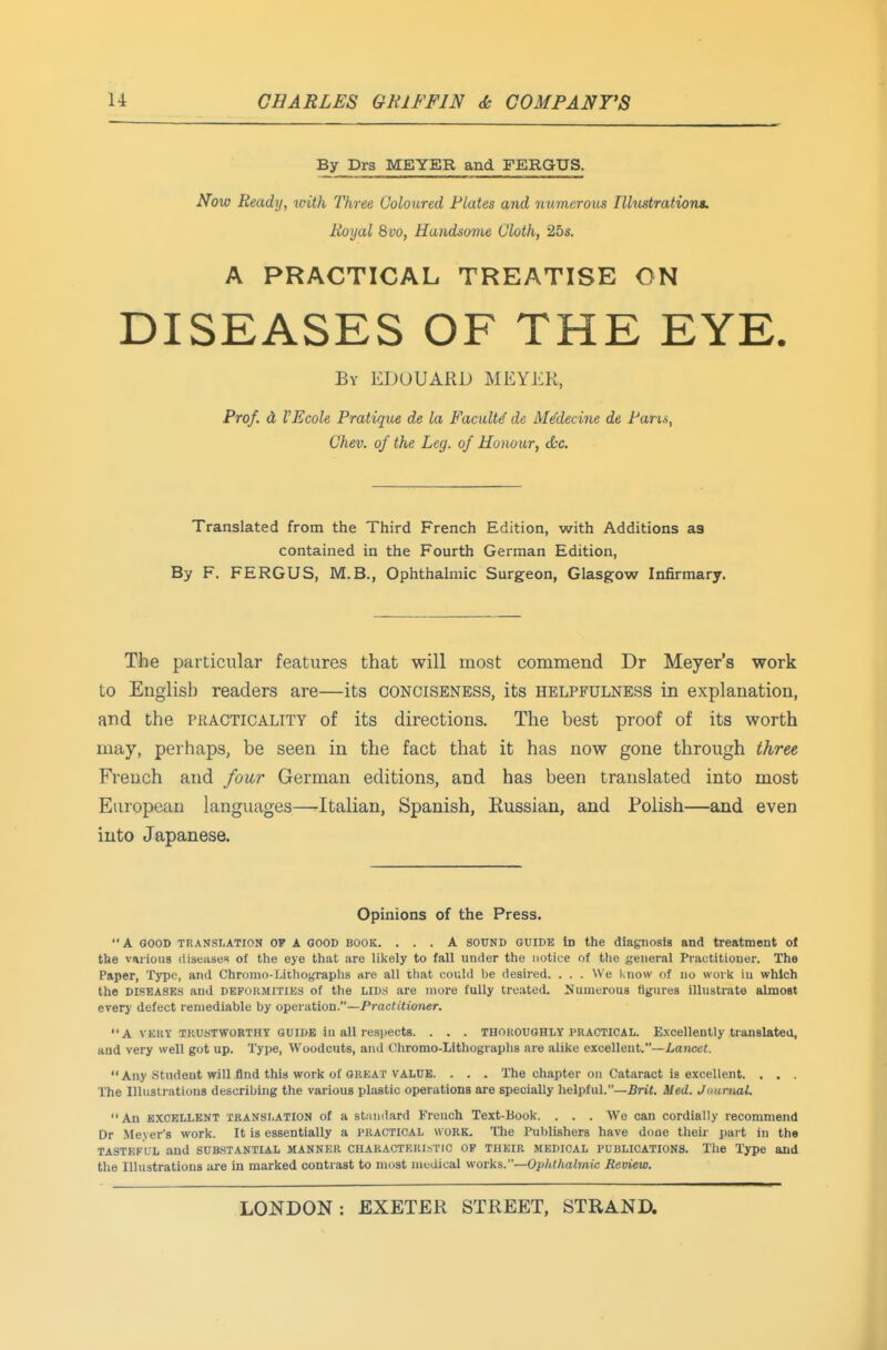 By Drs MEYER and FERGUS. Now Ready, vnth Three Coloured Plates and numerous Illmtration*. Royal 8yo, Handsome Cloth, 25s. A PRACTICAL TREATISE ON DISEASES OF THE EYE. By EDUUARD MEYER, Prof, d I'Ecole Pratique de la Faculty de Me'decine de Pans, Chev. of the Leg. of Honour, dec. Translated from the Third French Edition, with Additions as contained in the Fourth German Edition, By F. FERGUS, M.B., Ophthalmic Surgeon, Glasgow Infirmary. The particular features that will most commend Dr Meyer's work to English readers are—its conciseness, its helpfulness in explanation, and the practicality of its directions. The best proof of its worth may, perhaps, be seen in the fact that it has now gone through three French and four German editions, and has been translated into most European languages—Italian, Spanish, Kussian, and Polish—and even into Japanese. Opinions of the Press. A GOOD TRANSLATION OP A GOOD BOOK. ... A SOUND GUIDE Id the diagnosis and treatment ot the various diseases of the eye that are likely to fall under the notice of the general Practitioner. The Paper, Type, and Chromo-Lithographs are all ihat could be desired. . . . We know of no work in which the DISEASES and DEFOHMrriES of the lids are more fully treated. Numerous figures Illustrate almost every defect remediable by operation.—Practitioner. A VEKY TiiusTWORTHY GUIDE iu all respects. . . . THOROUGHLY PRACTICAL. Excellently translateo, and very well got up. Type, Woodcuts, and Cliromo-Lithogi-aphs are alike excellent.—Lancet. Any Student will find this work of GREAT VALUE. . . . The chapter on Cataract is excellent. . . . The Illustrations describing the various plastic operations are specially helpful.—Brit. Med. Jounial. An EXCELLENT TRANSLATION of a standard French Text-Book. . . . We can cordially recommend Dr Me.\ er's work. It is essentially a practical work. The Publishers have done their pai-t in the TASTEFL'L and SUB,STANTIAL MANNER CHARACTERISTIC OP THEIR MEDICAL PUBLICATIONS. The Type and tlie Illustrations are in marked contrast to most medical works.—Ophthalmic Review.