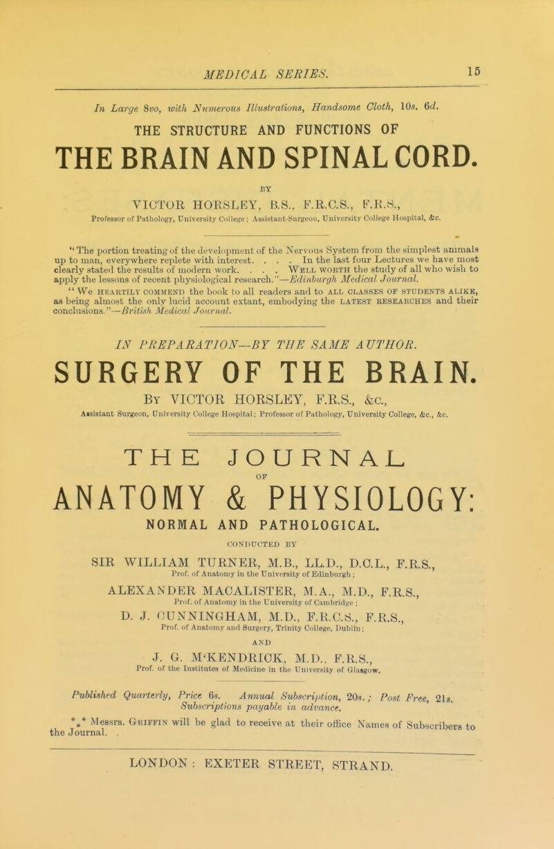 In Large Svo, with Numerous Illustrations, Handsome Cloth, 10s. Qd, THE STRUCTURE AND FUNCTIONS OF THE BRAIN AND SPINAL CORD. BY VICTOR HORSLEY, B.S., F.R.C.S., F.R.8., Professor of Pathology, University College ; Assistant-Surgeon, University College Hospital, dec. The portion treating of the development of the Nervous System from the simplest animals up to man, everywhere replete with interest. ... In the last four Lectures we have most clearly stated the results of modem work. . . . Well worth the study of all who wish to apply the lessons of recent physiological research.—Edinburgh Medical Journal. We HKARTILY COMMEND the book to all readers and to all classes of students alike, as being almost the only lucid account extant, embodying the latest RESEARCHES and their conclusions.—British Medical Journal. IN PREPARATION—BY THE SAME AUTHOR. SURGERY OF THE BRAIN. By victor HORSLEY, F.R.S., &c., Aisistant Surgeon, University College Hospital; Professor of Pathology, University College, Sic., &e. TH E JOURNAL OF ANATOMY & PHYSIOLOGY: NORMAL AND PATHOLOGICAL. CONDUCTED BY SIR WILLIAM TURNER, M.B., LL.D., D.O.L., F.R.S., Prof, of Anaton(y in the University of Edinburgh ; ALEXANDER MAOALISTER, M.A., M.D., F.R.S., Prof, of Anatomy in the University of Cambridge ; D. J. OUNNINGHAM, M.D., F.R.C.S., F.R.S., Prof, of Anatomy an<l Surgery, Trinity College, Dublin; AND J. G. M'KENDRIOK, M.D.. F.R.S., Prof, of the Institutes of Medicine in the University of Glasgow. Published Quarterly, Price 6s. Annual Subscription, 20s.; Post Free, 2ls. Subscriptions payable in advance. Mes.srs. Griffin will be glad to receive at their office Names of Subscribers to the Journal. ,