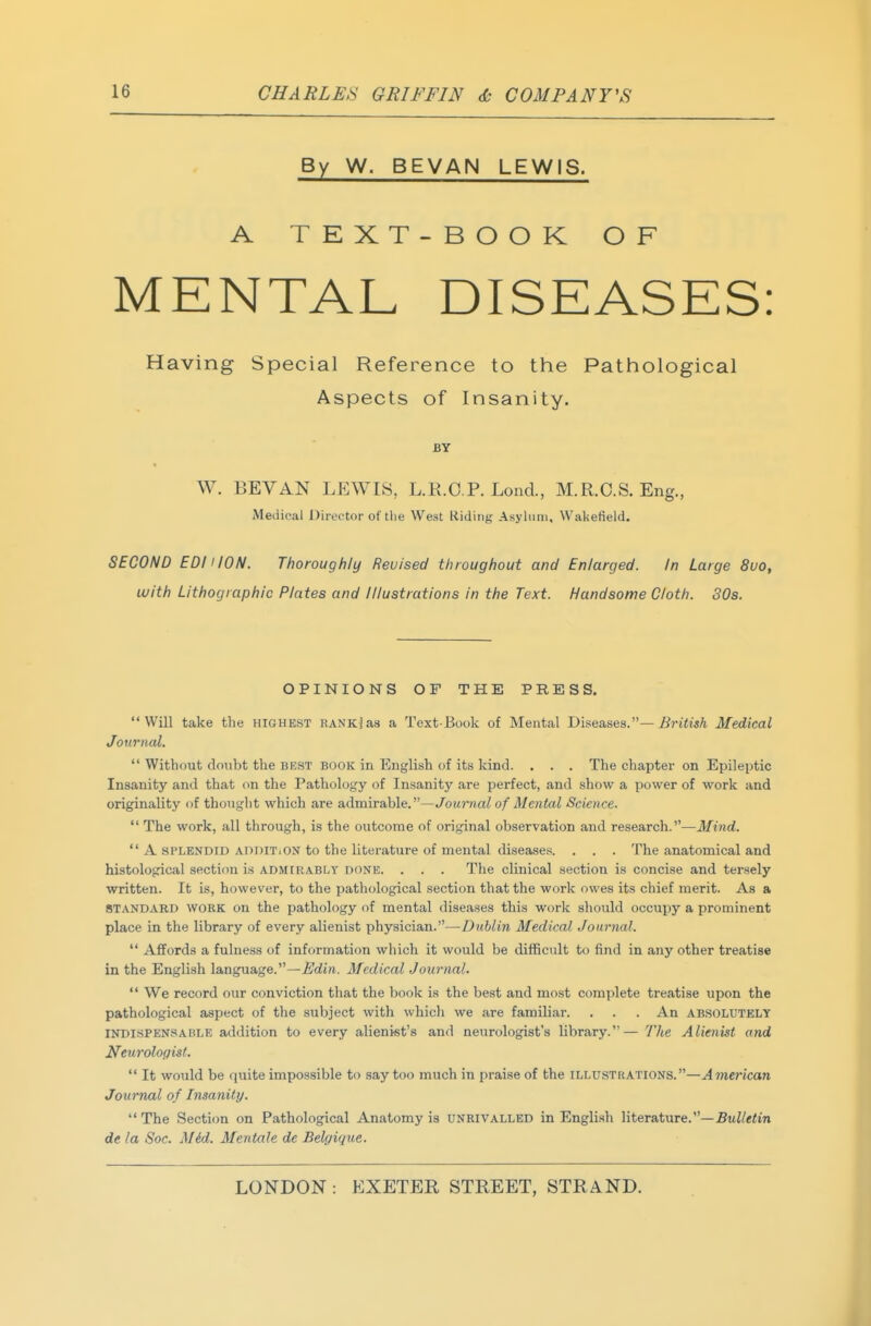 By W. BEVAN LEWIS. A TEXT-BOOK OF MENTAL DISEASES: Having Special Reference to the Pathological Aspects of Insanity. BY W. BEY AN LEWIS, L.R.O.P. Lond., M.R.O.S. Eng., Medical Director of the West Riding,' Asylum, Wakefield. SECOND EDI! ION. Thoroughly Revised throughout and Enlarged. In Large 8uo, with Lithographic Plates and Illustrations in the Text. Handsome Cloth. 30s. OPINIONS OF THE PRESS. Will take the highest RANKjas a Text-Book of Mental Dis.ea,ses.— British Medical Jourtial, Without doubt the best book in English of its kind. . . . The chapter on Epileptic Insanity and that on the Pathology of Insanity are perfect, and show a power of work and originality of thought which are a,dmira,hle.—Journal of Mental Science. The work, all through, is the outcome of original observation and research.—Mind. A SPLENDID ADDiTiON to the literature of mental diseases. . . . The anatomical and histological section is admirably done. . . . The clinical section is concise and tersely written. It is, however, to the pathological section that the work owes its chief merit. As a STANDARD WORK on the pathology of mental diseases this work should occupy a prominent place in the library of every alienist physician.—Dublin Medical Journal. Affords a fulness of information which it would be difficult to find in any other treatise in the English language.—Edin. Medical Journal. We record our conviction that the book is the best and most complete treatise upon the pathological aspect of the subject with which we are familiar. . . . An ABSOLUTELY l>rDisPENSABLE addition to every alienist's and neurologist's library.— The Alienist and Neuroloffist. It would be quite impossible to say too much in praise of the illustr.a.tions.—A7nerican Journal of Insanity. The Section on Pathological Anatomy is unrivalled in English literature.—£«Z/e<in de la Soc. Mid. Mentale de Belgique.