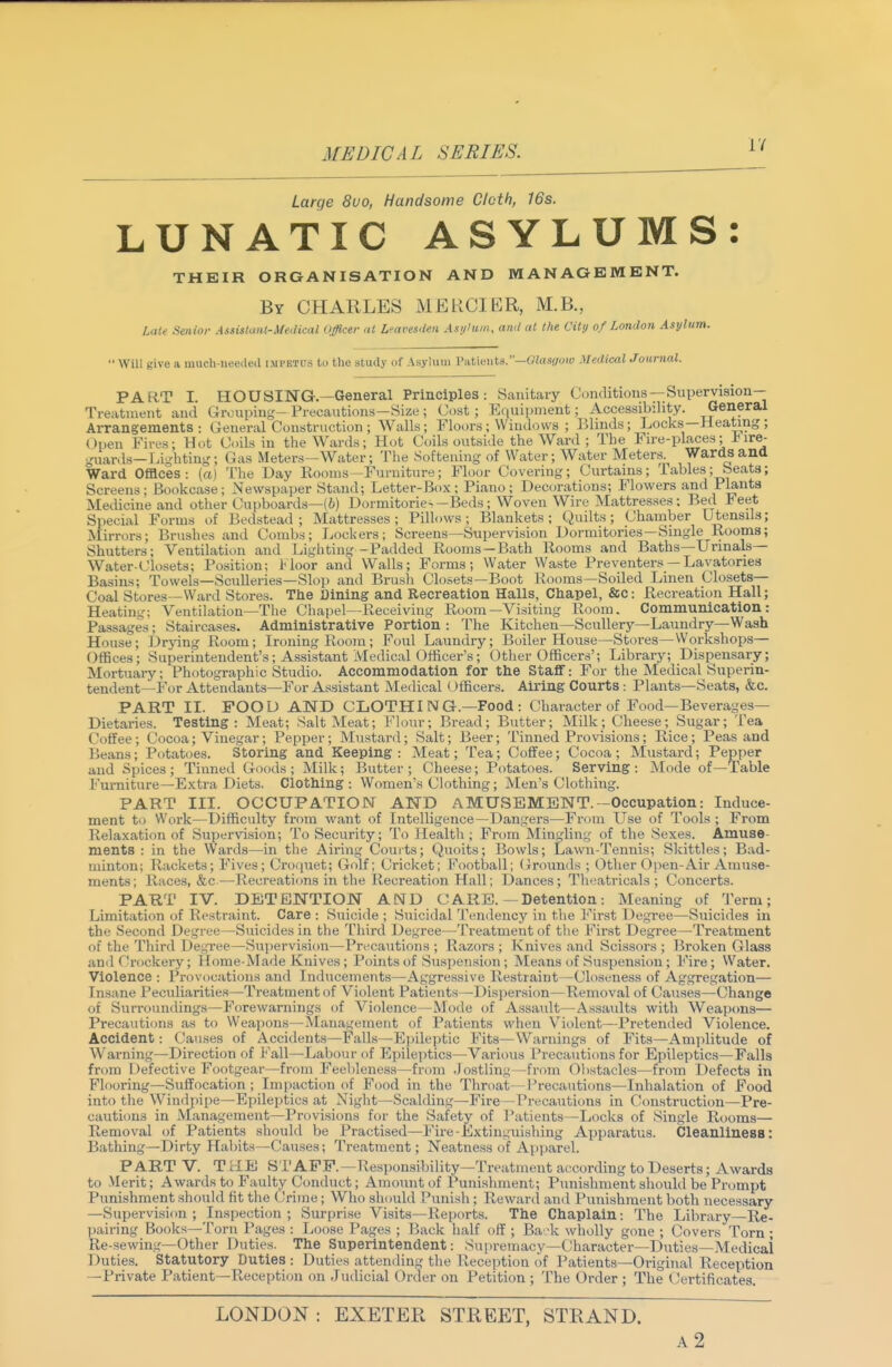 Large 8uo, Handsome Cloth, 16s. LUNATIC ASYLUMS: THEIR OROANISATION AND MANAGEMENT. By CHARLES MERCIKR, M.B., Late Senior Assistant-Medical Officer at Lfavesdeii Asi/'um, ami at the City of London Asylum.  Will give a much-ueecled impetus to the study of Asylum Patients.—Oiasi/oiy Medical Journal. PART I HOUSING.—General Principles: Sanitary Conditions —Supervision—   Accessibility. General Locks—Heating; Fire-places; Fire- [eters. Wards and Ward Offices: (a) The Day Rooms—Furniture; Floor Covering; Curtains; labies; beats; Screens; Bookcase; Newspaper Stand; Letter-Box; Piano; Decorations; Flowers and Plants Medicine and other Cupboards—(6) Dormitorie-—Beds; Woven Wire Mattresses ; Bed leet Special Forms of Bedstead; Mattresses; Pillows; Blankets; Quilts; Chamber UtensUs; Mirrors; Brushes and Combs; Lockers; Screens—Supervision Dormitories—Smgle Rooms; Shutters; Ventilation and Lighting-Padded Rooms —Bath Rooms and Baths—Unnals— Water-closets; Position; l<loor and Walls; Forms; Water Waste Preventers — Lavatories Basins; Towels—Sculleries—Slop and Brush Closets—Boot Rooms—Soiled Linen Closets- Coal Stores—Ward Stores. Tlie Dining and Recreation Halls, Chapel, &c: Recreation Hall; Heating; Ventilation—The Chapel—Receiving Room—Visiting Room. Communication: Passages; Staircases. Administrative Portion : The Kitchen—Scullery—Laundry—Wash House; Drjdng Room; Ironing Room; Foul Laundry; Boiler House—Stores—Workshops— Offices; Superintendent's; Assistant Medical Officer's; Other Officers'; Library; Dispensary; Mortuai-y; Photographic Studio. Accommodation for the Staff: For the Medical Superin- tendent—For Attendants—For Assistant Medical Officers. Airing Courts: Plants—Seats, &.c. PART II. FOOD AND CLOTHI NG.—Food : Character of Food—Beverages- Dietaries. Testing: Meat; Salt Meat; Flour; Bread; Butter; Milk; Cheese; Sugar; Tea Coffee; Cocoa; Vinegar; Pepper; Mustard; Salt; Beer; Tinned Provisions; Rice; Peas and Beans; Potatoes. Storing and Keeping: Meat; Tea; Coffee; Cocoa; Mustard; Pepper and Spices; Tinned G-oods ; Milk; Bxitter ; Cheese; Potatoes. Serving: Mode of—Table Furniture-Extra Diets. Clothing: Women's Clothing; Men's Clothing. PART III. OCCUPATION AND AMUSEMENT.-Occupation: Induce- ment to Work—Difficulty from want of Intelligence—Dangers—From Use of Tools ; From Relaxation of Supervision; To Security; To Health; From Mingling of the Sexes. Amuse- ments : in the Wards—in the Airing Courts; Quoits; Bowls; Lawn-Tennis; Skittles; Bad- minton; Rackets; Fives; Croquet; Golf; Cricket; Football; (Grounds ; Other Open-Air Amuse- ments; Races, &c-—Recreations in the Recreation Hall; Dances; Theatricals; Concerts. PART IV. DETENTION AND CARE.—Detention: Meaning of Term; Limitation of Restraint. Care : Suicide ; Suicidal Tendency in the First Degree—Suicides in the Second Degree—Suicides in the Third Degree—Treatment of the First Degree—Treatment of the Third Degree—Supervision—Precautions ; Razoi's ; Knives and Scissors ; Broken Glass and Crockery; flome-Made Knives; Points of Sus])ension; Means of Suspension ; Fire; Water. Violence : Provocations and Inducements—Aggressive Restraint—Cl(«eness of Aggregation— Insane Peculiarities—Treatment of Violent Patients—Dispersicm—Removal of Causes—Chang© of Surroundings-Forewarnings of Violence—Mode of Assault—Assaults with Weapons— Precautions as to Weapons—Management of Patients when Vit)lent—Pretended Violence. Accident: Causes of Accidents—Falls—Epileptic Fits—Warnings of Fits—Amplitude of Warning—Dii'ection of Fall—Labour of Epileptics—Various Precautions for Epileptics—Falls from Defective Footgear—from Feebleness—from .Jostlini.;—from Obstacles—from Defects in Flooring—Suffocation; Impaction of Food in the Throat—Precauticms—Inhalation of Food into the Windpipe—Epileptics at Night—Scalding—Fire—Precautions in Construction—Pre- cautions in Management—Provisions for the Safety of Patients—Locks of Single Rooms— Removal of Patients should be Practised—Fire-Extinguishing Apparatus. Cleanlinesa: Bathing—Dirty Habits—Causes; Treatment; Neatness of Ap]jarel. PART V. ThLE STAPP.—Re.sponsibility—Treatment ai^cording to Deserts; Awards to .Merit; Awards to Faulty Conduct; Amoimt of Punishment; Punishment should be Prompt Punishment should fit the (Jrime; Who should Punish ; Rewartl ami Punishment both necessary —Supervisiim ; Inspection ; Surprise Visits—Reports. The Chaplain: The Library—Re- pairing Books—Torn Pages : Loose Pages ; l^ack half off ; Ba:k wholly gone ; Covers Torn; Re-sewing—Other Duties. The Superintendent: Supremacy—Character—Duties—Medical Duties. Statutory Duties : Duties attending the Reception of Patients—Original Reception —Private Patient—Reception on Judicial Order on Petition ; The Order; The Certificates. LONDON : EXETER STREET, STRAND. a2