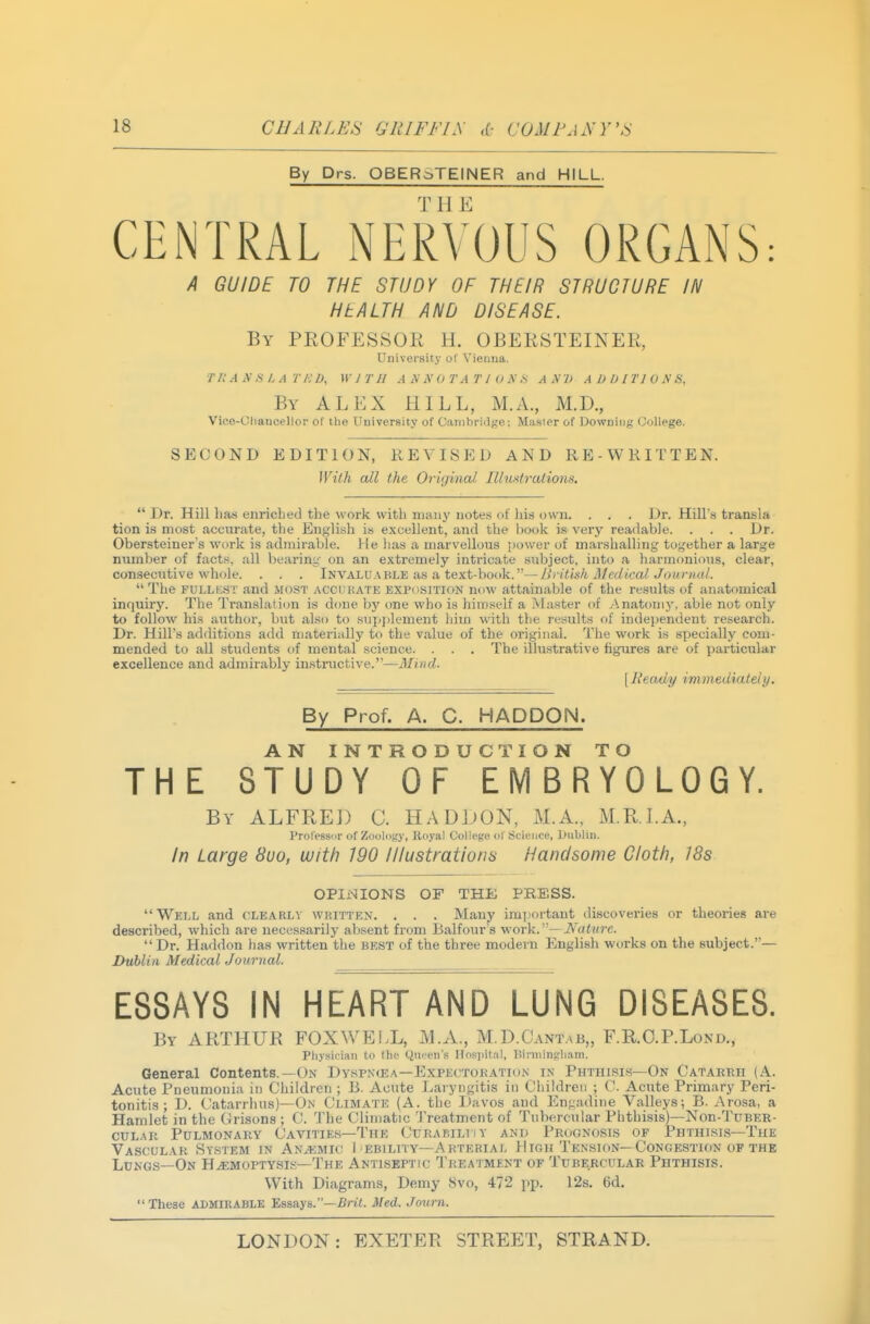 By Drs. QBERSTEINER and HILL. CENTRAL NERVOUS ORGANS: A GUIDE TO THE STUDY OF THEIR STRUCTURE IN HEALTH AND DISEASE. By PROFESSOK H. OBERSTEINER, University of Vienna. T /; A A's L A r /•-■ D, \v J r ji a x n otatio x s ax2> a DDI no N s, By ALEX HILL, M.A., M.D., Vice-Cliaucellor of the University of CanibriiJ^'O; Master of Dowuiiij; College. SECOND EDITION, REVISED AND RE-WRITTEN. With all the Original Illustrations.  Dr. Hill has enriched the work with niaii}' notes of liis own. . . . Dr. Hill's transla tion is most accurate, the English i» excellent, and the hook is very readable. . . . Dr. Obersteiner's work is admirable. He has a marvellous power of marshalling together a large number of facts, all bearing on an extremely intricate subject, into a harmonious, clear, consecutive whole. . . . Invaluable as a text-book.—liritish Aledical Journal.  The FULLKST and most acchhate exposition now attainable of the results of anatomical inquiry. The Translaii<m is done by one who is himself a Master of Anatomj-, able not only to follow his author, but also to sup])lement him with the results of independent research. Dr. Hill's additions add materially to the value of the original. The work is specially com- mended to all students of mental science. . . . The illustrative figures are of particular excellence and admirably instructive.—Mind. \ Ready immediately. By Prof. A. C. HADDON. AN INTRODUCTION TO THE STUDY OF EMBRYOLOGY. By ALFRED C. HADDON, M.A., M.R.I.A., Prol'essor of Zoolcify, Koyal College of Science, Dublin. In Large Sua, with 190 Illustrations Handsome Cloth, 18s OPIi<lIONS OF THE PRESS. Well and clearly wkitten. . . . Many important discoveries or theories are described, which are necessarily absent from Balfour's v.'or\<..— JVature. Dr. Haddon has written the best of the three modern English works on the subject.— Dublin Medical Journal. ESSAYS IN HEART AND LUNG DISEASES. By ARTHUR FOX WELL, M.A,, M.D.Cantab,, F.R.O.P.Lond., Physician to the Queen's Hospital, Biniiingham. General Contents.—On Dyspxcea—Expectobation in Phthisis—On Catarrh (A. Acute Pneumonia in Children ; B. Acute Laryngitis iu Children ; C. Acute Primary Peri- tonitis ; D. Catarrhus)—On Climate (A. the Davos and Engadine Valleys; B. Arosa, a Hamlet in the Orisons ; C. The Climatic Treatment of Tubercular Phthisis)—Nou-Tuber- CULAR Pulmonary Cavities—The CuRABiLViY and Prognosis of Phthisis—The Vascular System in Anaemic 1 ebility—Arterial High Tension—Congestion of the Lungs-On Hemoptysis—The Antiseptic Treatment of Tubercular Phthisis. With Diagrams, Demy 8vo, 472 pp. 12s. 6d. These ADMIRABLE 'Essays.—Brit. Med. Journ.