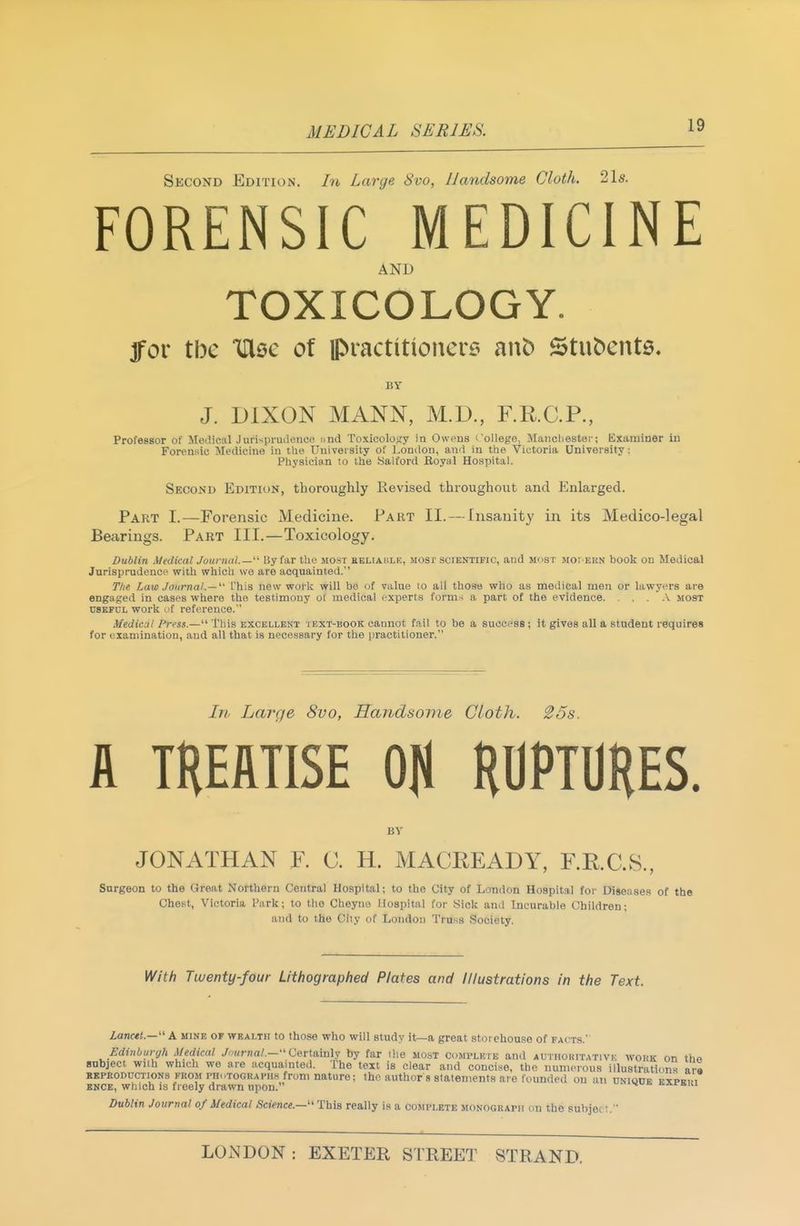 Second Edition. In Large 8vo, Handsome Cloth. 21s. FORENSIC MEDICINE AND TOXICOLOGY. jfor tbe IDlsc of ipractitionere au^ Stubcnts. BY J. DIXON MANN, M.D., F.R.C.P., Professor of Motlical Jurisprudenoc and Toxicology in Owens I'ollege, Mancliester; Examiner in Forensic Medicine in the Univei sity of Lonilon, aii'i in the Victoria Uniyersity: Physician to the Salford Royal Hospital. Second Editiok, thoroughly Revised thi-oughoiit and Enlarged. Part I.—Forensic Medicine. Part II. — Insanity in its Medico-legal Bearings. Part III.—Toxicology. Dublin Medical Journal.—By far the most eeliablk, most scientific, aud m<ist moi ekn book on Medical Jurisprudence with which we are acquainted. Ttie Law Journal.—^' I'his new work will be of value to all thoae who as medical men or lawyers are engaged in cases where the testimony of medical experts formal a part of the evidence v most USEFUL work of reference.'' Medical Press.—This excellent i ext-book cannot fail to be a success ; it gives all a student requires for examination, and all that is necessary for the practitioner. Ln Large 8vo, Handsome Cloth. 25s. A TREATISE OH RUPTURES. BV JONATHAN F. C. H. MACREADY, F.R.C.S., Surgeon to the Great Northern Central Hospital; to the City of London Hospital for Diseases of the Chest, Victoria Park; to the Cheyno Hospital for iSick and Incurable Children; and to the City of London Truss Society. With Twenty-four Lithographed Plates and Illustrations in the Text. Lanctt.—'' A mine op wealth to those who will study it—a great stoi chouse of facts. Edinburgh Medical /-^-Krna/.— Certainly by far ilie most complete and authoritative wokk on tho subject with which we are acquainted. The text is clear and concise, the numerous illustrations ara KKPRODUCTioNS FROM i'HotogrAPH.S from nature; the author s statements are founded on an dniqdb expeih BNCE, which IS freely drawn upon. ^ ivArisiu Dublin Journal of Medical Science.—''This really is a complete monogkapi; on the suhjet:.