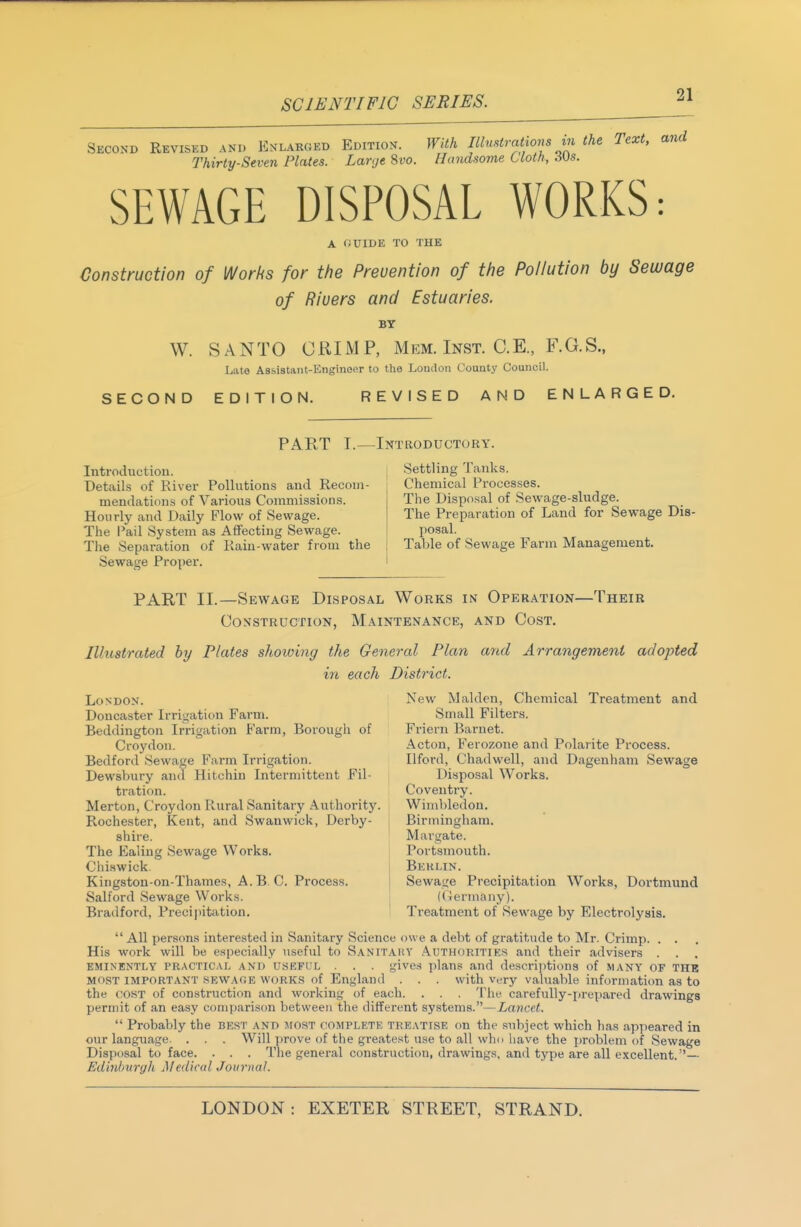 SCIENTIFIC SERIES. ^1 Second Revised and Enlakged Edition. With Illmtrations in the Text, and Thirty-Seven Plates. Large %vo. Handsome Cloth, ^Us. SEWAGE DISPOSAL WORKS: A (JUIDE TO THE Construction of Works for the Prevention of the Pollution by Sewage of Rivers and Estuaries. BY W. SANTO CRIMP, Mem. Inst. C.E., F.G.S., Late Assistant-Engineer to the London County Council. SECOND EDITION. REVISED AND ENLARGED. PART I.—Introductory. Introduction. Details of River Pollutions and Recom- mendations of Various Commissions. Hourly and Daily Flow of Sewage. The Pail System as Affecting Sewage. The Separation of Kain-water from the Sewage Proper. Settling Tanks. Chemical Processes. The Disposal of Sewage-sludge. The Preparation of Land for Sewage Dis- posal. Table of Sewage Farm Management. PART II.—Sewage Disposal Works in Operation—Their Construction, Maintenance, and Cost. Illustrated by Plates shoioing the General Plan and Arrangement adopted in each District. London. Doncaster Irrigation Farm. Beddington Irrigation Farm, Borough of Croydon. Bedford Sewage Farm Irrigation. Dewsbury and Hitchin Intermittent Fil- tration. Merton, Croydon Rural Sanitary Authority. Rochester, Kent, and Swanwick, Derby- shire. The Ealing Sewage Works. Chi.swick. Kingston-on-Thames, A. B.C. Proces.s. Salford Sewage Works. Bradford, Precijiitation. New Maiden, Chemical Treatment and Small Filters. Friern Barnet. Acton, Ferozone and Polarite Process. Ilford, Chadwell, and Dagenham Sewage Disposal W^orks. Coventry. Wimbledon. Birmingham. Margate. Portsmouth. Berlin. Sewage Precipitation Works, Dortmund ((iermany). Treatment of Sewage by Electrolysis. All persons interested in Sanitary Science owe a debt of gratittide to Mr. Crimp. . . His work will be especially tiseful to Sanitakv .\uthoritiks and their advisers . . . eminently practical and useful . . . gives plans and descrijitions of many of thb MOST important sewaoe WORKS of England . . . with very valuable information as to the COST of construction and working of each. . . . The carefully-prepared drawings permit of an easy compfirison between the different systems.—Lmicct. Probably the best and most complete treatise on the subject which has appeared in our langtiage. . . . Will prove of the greatest use to all who have the problem of Sewage Disposal to face. . . . The general construction, drawings, and type are all excellent.— Edinburylk Mediad Journal.