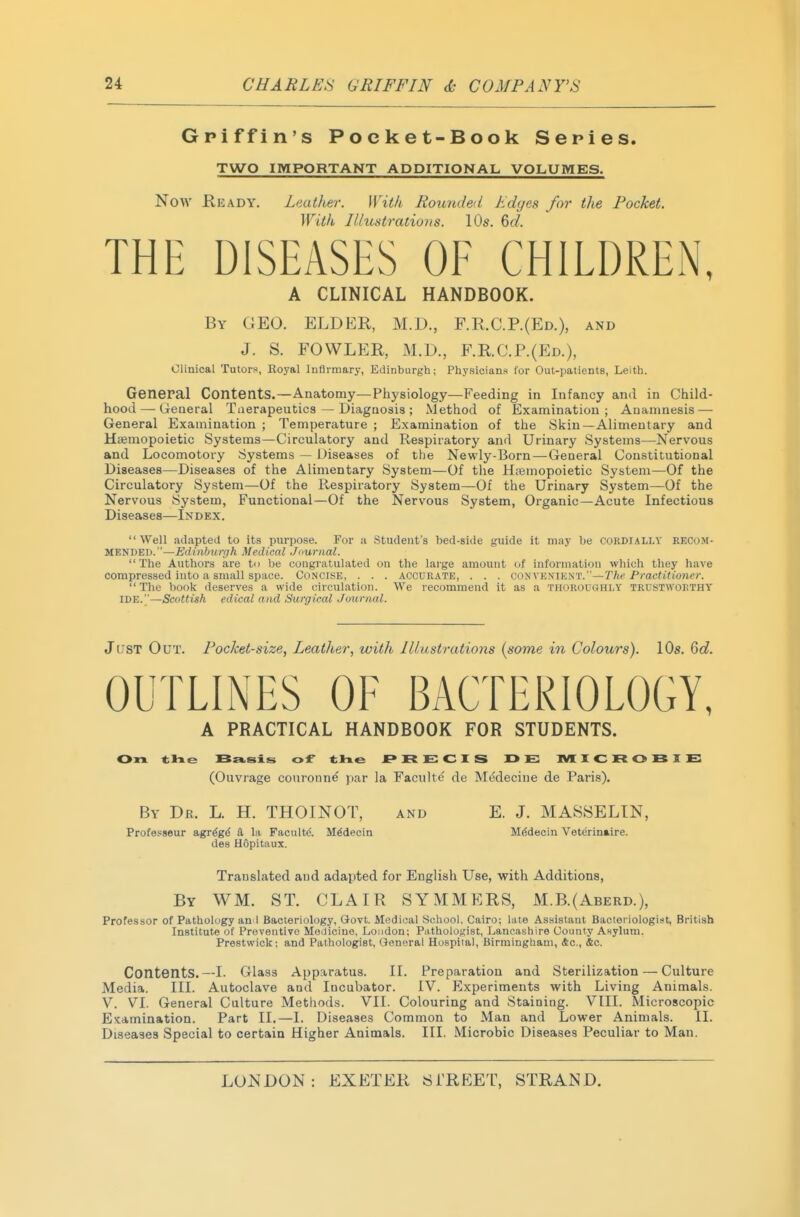 Griffin's Pocket-Book Series. TWO IMPORTANT ADDITIONAL VOLUMES. Now Keady. Leather. With Rounded Kdyes for tlie Pocket. With Illustrations. 10s. 6c?. THE DISEASES OF CHILDREN, A CLINICAL HANDBOOK. By GEO. ELDER, M.D., F.R.C.P.(Ed.), and J. S. FOWLER, M.D., F.R.C.P.(Ed.), Clinical Tutorf, Royal Inflrmary, Edinburgh; Physicians for Out-patients, Leith. General Contents.—Anatomy—Physiology—Feeding in Infancy and in Child- hood— General Tuerapeutics — Diagnosis ; Method of Examination; Anamnesis — General Examination ; Temperature ; Examination of the Skin—Alimentary and Hsemopoietic Systems—Circulatory and Respiratory and Urinary Systems—Nervous and Locomotory Systems — Diseases of the Newly-Born—General Constitutional Diseases—Diseases of the Alimentary System—Of the Hemopoietic System—Of the Circulatory System—Of the Respiratory System—Of the Urinary System—Of the Nervous System, Functional—Of the Nervous System, Organic—Acute Infectious Diseases—Index. Well adapteJ to its pin-pose. For a Student's bed-side guide it may be cordially recom- mended.—Edinburgh Medical Jnurnal. The Authors are ti> he congratulated on the lai'ge amount of information which they have compressed into a small space. Concise, . . . accurate, . . . convenient.—r/ic Pracftfiwier. The book deserves a wide circulation. We recommend it as a thoroughly trustworthy IDE.—Scottish edical and Surgical Journal. Jt'ST Out. Pocket-size, Leather, with Illustrations [some in Colours). 10s. 6d. OUTLINES OF BACTERIOLOGY, A PRACTICAL HANDBOOK FOR STUDENTS. (Ouvrage couronne par la Facultc de Medecine de Paris). By Dr. L. H. THOINOT, and E. J. MASSELTN, Professeur agr^g^ a la Facultd. Mddecin M^decin Vetcrinaire. des Hopitaux. Translated and adapted for English Use, with Additions, By WM. ST. CLAIR SYMMERS, M.B.(Aberd.), Professor of Pathology an I Bacteriology, Govt. Medical Scliool. Cairo; lute Assistant Bacteriologist, British Institute of Preventive MeJicine, London; Pathologist, Lancashire County Asylum. Prestwick; and Pathologist, General Hospiiai, Birmingham, &c., &c. Contents.—I. Glass Apparatus. II. Preparation and Sterilization — Culture Media. III. Autoclave and Incubator. IV. P]xperiments with Living Animals. V. VI. General Culture Metliods. VII. Colouring and Staining. VIII. Microscopic Examination. Part II.—I. Diseases Common to Man and Lower Animals. II. Diseases Special to certain Higher Animals. III. Microbic Diseases Peculiar to Man,