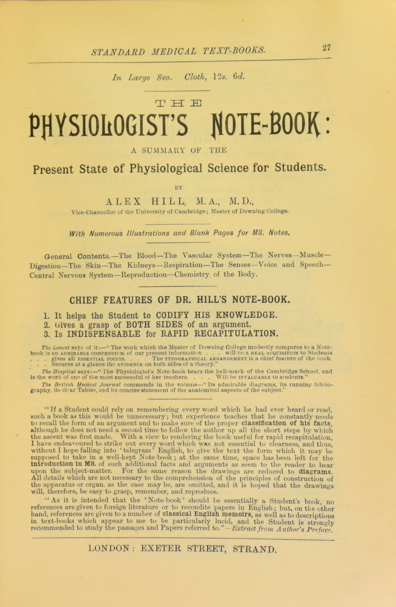 In Large 8vo. Cloth, \2s. 6c/. PHVSIOItOGIST's HOTE-BOOK: A SUlVIMARY of the Present State of Physiological Science for Students. EY ALEX HILL, M.A., M. D., Vice-Chancelloi- of the University of Cambridge; Master of Downing College. With Numerous Illustrations and Blank Pages for MS. Notes. General Contents.—The Blood—The Vascular System—The Nerves—Muscle— Digestion—The Skin—The Kidneys—Respiration—The Senses—Voice and Speech— Central Nervous System—Reproduction—Chemistry of the Body. CHIEF FEATURES OF DR. HILL'S NOTE-BOOK. 1. It helps the Student to CODIFY HIS KNOWLEDGE. 2. (iives a grasp of BOTH SIDES of an argument. 3. Is INDISPENSABLE for RAPID RECAPITULATION. The Lancet says of it:— The work which the Master of Downing College modestly compares to a Note- book is an admirable compendum of our present informatiou . . . will be a REAL ACQUISITION to Students . . . gives all essential points. . . . The typographical akijangkmknt is a chief fealure of the !iook. . . . Secures at a glance the kvidenck on both sides of a theory. The Hospilal says:— The Physiologist's Note-boo); bears the hall-mark of the Cambridge School, and Is the work of om^ of the most successful of her teachers. . . . Will be invaluable to siudents. The Brilish Medical Journal commends in the volume—Its admirable diagrams, its running biblio- graphy, its cl ar Tables, and its concise statement of the anatomical aspects of the subject.'' If a Student could rely on remembering every word 'which he had ever heard or read, such a book as this would be unnecessary; but experience teaches tliat he constantly needs to recall the form of an argument and to make sure of the jirojier classification of his facts, although he does not need a second time to follow the author up all the short steps bj' wliich the ascent was first made. With a viev/ to rendering the book useful for rapid recapitulation, I have endeavoured to strike out every word which was not essential to clearness, and thus, without I hope falling into ' telegram' English, to give the text the form which it may be supposed to take in a well-kept Note-book ; at the same time, space has been left for the introduction in MS. of such additional facts .and arguments as seem to the reader to bear upon the subject-matter. For the same reason the drawings are reduced to diagrams. All details which are not necessary to the comprehension of the principles of construction of the apparatus or organ, as the case may be, are omitted, and it is hoped that the drawings will, therefore, be easy to grasp, rememl)er, and reproduce. As it is intended that the 'Note-book' .should be essentially a Student's book no references are given to foreign literature or to recondite i)apers in English; but, (m tlie other hand, references are given to a number of classical English memoirs, as well as to descriptions in text-books which appear to me to be i)articularly lucid, and the Student is strongly recommended to .study the passages and Papers referred to.—Extract from Author's Prefa'c''.