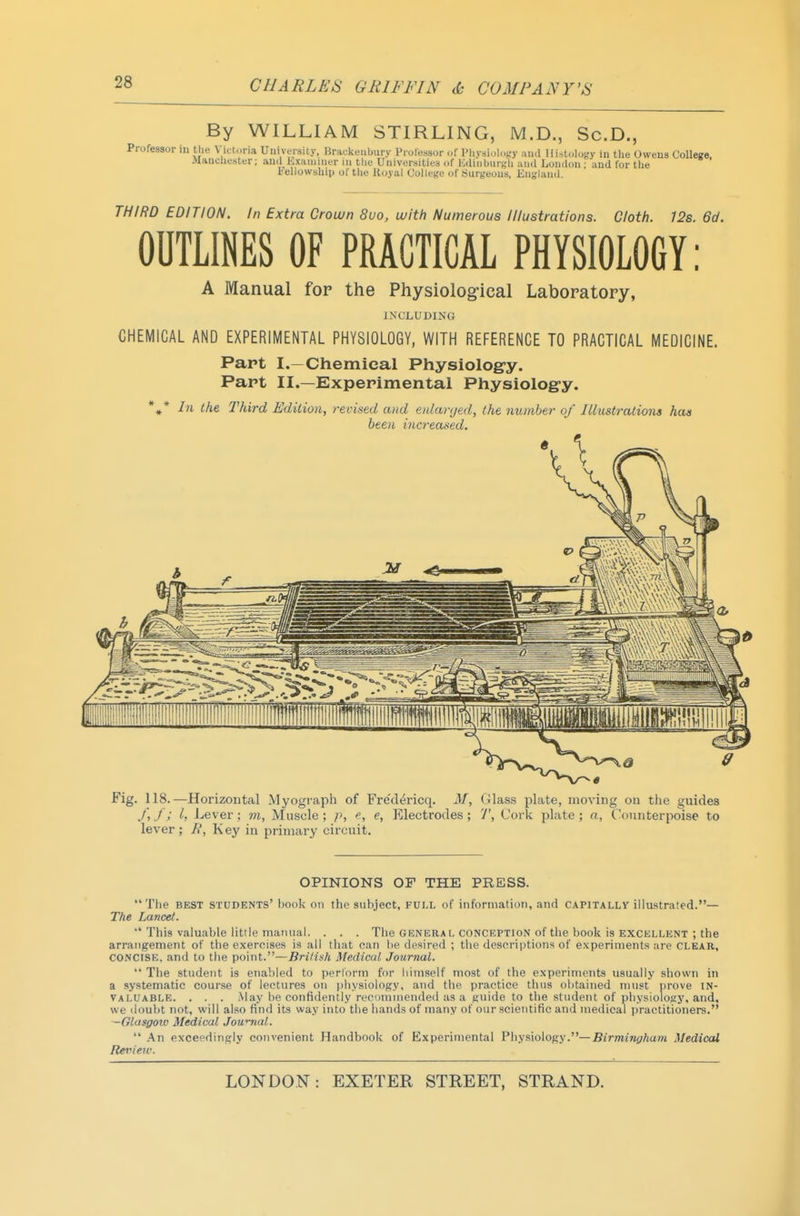 By WILLIAM STIRLING, M.D., Sc.D., Professor in tlie Victoria Uiiiveisity, Brai-keubury Professor of l>liydiulc,f.'y and Ilistolofc'y in tlie Owens ColIeKe. Jlanclicster; and Lxaiuuifr iii tlie Universities of Kdinlmrgli and London ; and for the I'ellowsUip of tlie Koyal College of isurgeous, Ensjland. THIRD EDITION. In Extra Crown 8uo, with Numerous Illustrations. Cloth. 12s. 6d. OUTLINES OF PRACTICAL PHYSIOLOGY: A Manual for the Physiolog-ical Laboratory, INCLUDING CHEMICAL AND EXPERIMENTAL PHYSIOLOGY, WITH REFERENCE TO PRACTICAL MEDICINE. Part I.—Chemical Physiolog-y. Part II.—Experimental Physiology. *»* In the Third EdUioUy revised and eiUaryed, the number of Illustrations has been increased. Fig. 118.—Horizontal Myograph of Fred^ricq. M, Glass plate, moving ou the guides /,/; I, Lever; m, Muscle; p, f, e, Electrodes; 7', Cork plate; n, Counterpoise to lever ; R, Key in primary circuit. OPINIONS OF THE PRESS. The BEST students' book on the subject, FULL of information, and capitally illustrated.— The Lancet. •* This valuable little manual. . . . The genera i, conception of tlie book is excellent ; the arrangement of the exercises is all that can be desired ; the descriptions of experiments are CLEAR, CONCISE, and to the point.—British Medical Journal.  The student is enabled to perform for himself most of the experiments usually shown in a systematic course of lectures on physiology, and the practice thus ol)tained must prove in- valuable. . . . May be confidently recommended as a guide to the student of physiology, and, we doubt not, will also find its way into the hands of many of our scientific and medical practitioners. —Glasgoiu Medical Jow^nal.  .An exceedingly convenient Handbook of Experimental Physiology.—Bi>7«8ni;/ia«i Medical Reriierv.