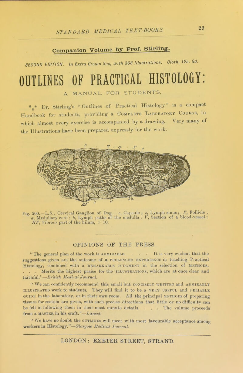 Companion Volume by Prof. Stirling. SECOND EDITION. In Extra Crown 8uo, with 368 Illustrations. Cloth, 12s. 6d. OUTLINES OF PRACTICAL HISTOLOGY: A MANUAL FOR STUDENTS. Dr. Stirling's Outlines of Practical Histology is a compact Handbook for students, providing a Complete Laboratory Course, in which almost every exercise is accompanied by a drawing. Very many of the Illustrations have been prepared expressly for the work. Fig. 200. —LS.. Cervical Ganglion of Dog. c, Capsule ; s, Lymph sinus; F, Follicle ; a, Medullary cord ; b, Lymph paths of the medulla ; V, Section of a blood-vessel; ^f', Fibi-ous part of the hilum, x 10. OPINIONS OF THE PRESS.  The general plan of the work is aumirablk. . . . It is very evident that the suggestions given are the outcome of a prolonord experience in teaching Practical Histology, combined with a remarkable judgment in the selection of methods. . . . Merits the highest praise for the illustrations, which are at once clear and faithful.—British Mnli< al Journal. *'We can confidently recommend this small but concisely-written and admirably illustrated work to students. They will find it to be a very uskful and i:eliable guide in the laboratory, or in their own room. All the principal methods of preparing tissues for section are given, with such precise directions that little or no difficulty can be felt in following them in their most minute details. . . . The volume i)roceeds from a MASTER in his craft.—Lancet,  We have no doubt the outlines will meet with most favourable acceptance among workers in Histology.—Glasgow Medical Journal.