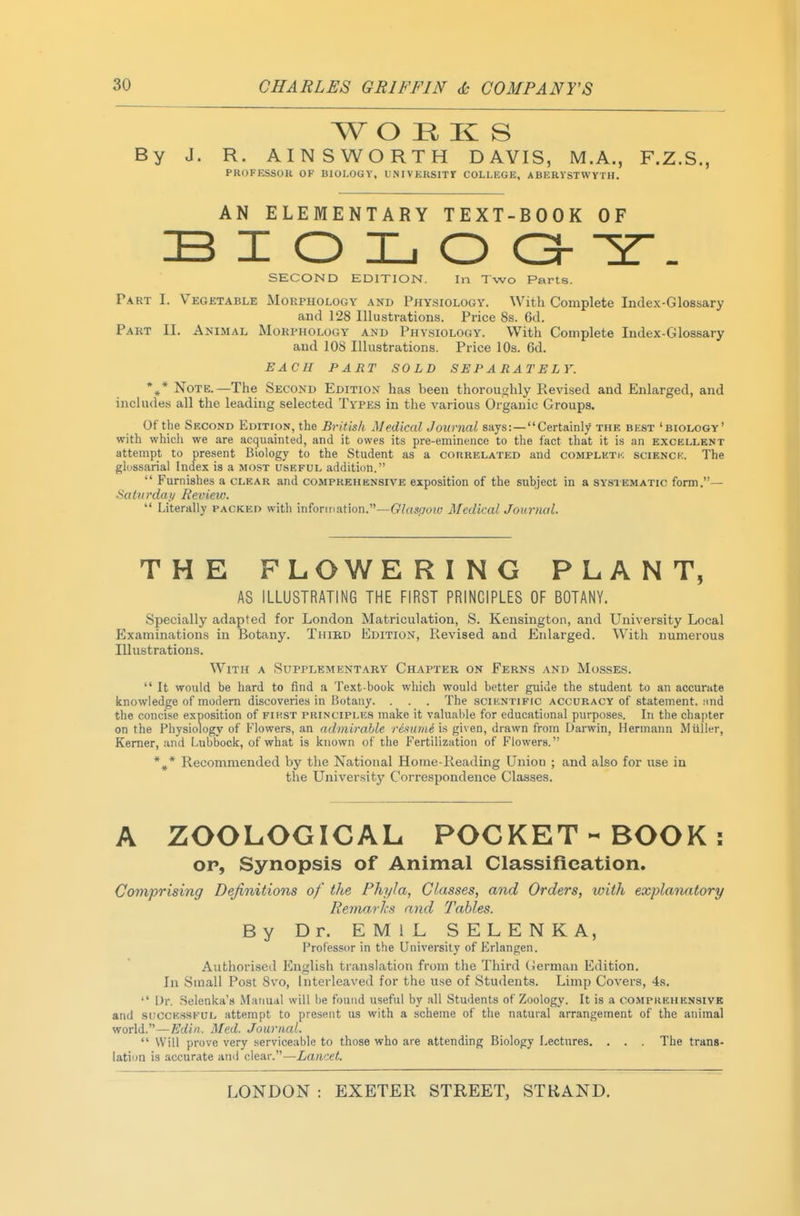 W O H K S By J. R. AINSWORTH DAVIS, M.A., F.Z.S., PROFKSSOR OF BIOLOGY, UNIVEKSITr COLLEGE, ABERVSTWYTH. AN ELEMENTARY TEXT-BOOK OF B I O L O O Z. SECOND EDITION. In Two Parts. P.4RT I. Vegetable Morphology and Physiology. With Complete Index-Glossary and 128 Illustrations. Price 8s. 6d. Pakt II. Animal Morphology and Physiology. With Complete Index-Glossary and 108 Illustrations. Price 10s. 6d. EACH PART SOLD SEPARATELY. *,* Note.—The Second Edition has been thoroughly Revised and Enlarged, and includes all the leading selected Types in the various Oi-gauic Groups. Of the Second Edition, the British Medical Journal says:—Certainly the best 'biology' with whicii we are acquainted, and it owes its pre-eminence to the fact that it is an excellent attempt to present Biology to the Student as a conRELATED and complktk scienck. The gldssarial Index is a most useful addition.  Furnishes a clear and comprehensive exposition of the subject in a systematic form.- ^atiirdai/ Review.  Literally packed with infonnation.—CTas(7OT« Medical Journal. THE FLOWERING PLANT, AS ILLUSTRATING THE FIRST PRINCIPLES OF BOTANY. Specially adapted for London Matriculation, S. Kensington, and University Local Examinations in Botany. Third Edition, Revised and Enlarged. With numerous Illustrations. With a Supplement.\ry Chapter on Ferns and Mosses.  It would be hard to find a Text-book which would better guide the student to an accurate knowledge of modem discoveries in Botany. . . . The scientific accuracy of statement. ;ind the concise exposition of fikst principles make it valuable for educational purposes. In the chapter on the Physiology of Flowers, an admirable reftiuni is given, drawn from Darwin, Hermann Muller, Kemer, and Lubbock, of what is known of the Fertilization of Flowers. *,* Recommended by the National Home-Reading Union ; and also for use in the University Correspondence Classes. A ZOOLOGICAL POCKET-BOOK: OP, Synopsis of Animal Classifieation. Comprising Definitions of the Phyla, Classes, and Orders, with explanatory Reniarlcs and Tables. By Dr. EMIL SELENKA, Professor in the University of Frlangen. Authorised English translation from the Third (ierman Edition. In Small Post 8vo, Interleaved for the use of Students. Limp Covers, 4s.  Dr. Selenka's Manual will he found useful by all Students of Zoology. It is a compkehensivk and successful attempt to present us with a scheme of the natural arrangement of the animal world.—Ediri. Med. Journal.  Will prove very serviceable to those who are attending Biology Lectures. . . . The trans- lation is accurate ami clear.—Lancet.