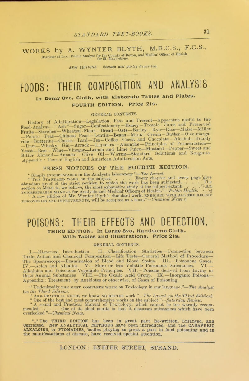 STANDARD TEXT-BOOKS. ^1 WORKS by A. WYNTER BLYTH, M.R.C.S., F.C.S., Ban ister-at-Law, Public Analyst the Com^.^yj^-jf^^*^' NEW EDITIONS. Revised and partly Rewritten. FOODS: THEIR COMPOSITION AND ANALYSIS in Demy 8vo, Cloth, with Elaborate Tables and Plates. FOURTH EDITION. Price 2IS. GENERAL CONTENTS. History of Adulteration—Legislation, Past and Present-Apparatus useful to the Food^^nalyst-''Ash''-Sugar-Confectionery-Honey-Treacle- Jams and PreseiW Fruits-Stirches- Wheaten - Flour- Bread-Oats-Barley-Kye-Rice-Maize-Millet -Potato-Peas-Chinese Peas-Lentils-Beans-MiLK-Cream-Butter-0 eo-marga- rine-Butterine-Cheese-Lard-Tea-Coflfee -Cocoa and Choco ate - Alcohol-Brandy —Rum-Whisky—Giu-Arrack —Liqueurs —Absinthe —Principles of fermentation— Yeast-Beer- Wine—Vinegar—Lemon and Lime Juice—Mustard—Pcpper—bweet and Bitter Almond —Annatto-Olive Oil —Watek—Standard Solutions and Reagents. Appendix: Text of English and American Adulteration Acts. PRESS NOTICES OF THE FOURTH EDITION.  Simply INDISPENSABLE in the Analyst's laboratory.—TAc Lancet. _ The Standard work on the subject. . . . Every chapter and every page .give abundant proof of the strict revision to which the work has been subjected. . . . ihe section on Milk is, we believe, the most exhaustive study of the subject extant. . .''^An ISDISPKNSABLK MANUAL for Analysts and Medical Officers of Health. —Public Health., - ^j^i 'a new edition of Mr. Wynter 151yth's Standard work, enriched with ALL THE RECENT DISCOVERIES AND IMPROVEMENTS, will be accepted as a hoow. —Chemical JSfews.^j POISONS: THEIR EFFECTS AND DETECTION. THIRD EDITION. In Large 8vo, Handsome Cloth. With Tables and illustrations. Price 21s. GENERAL CONTENTS. I.—Historical Introduction. IL—Classification — Statistics — Connection between Toxic Action and Chemical Composition —Life Tests—(^leneral Metliod of Procedure— The Spectroscope—Examination of Blood and Blood Stains. III. — Poisonous Gases. IV^.—Acids ami Alkalies. V.—More or less Volatile Poisonous Substances. VI.— Alkaloids and Poisonous Vegetable Principles. VII, - Poisons derived from Living or Dead Animal Substances VIII.—The Oxalic Acid Group. IX.—Inorganic Poisons— Appendix ; Ti'eatment, by Antidotes or otherwise, of Ca.ses of Poisoning. '' L^ndoubtedly the most complete WORK on Toxicology in our languag«».—The Analyst (on the Third Edition).  As a PRACTICAL GUIDE, we know no better work.—7/)c Lancet (on the Third Edition).  One of the best and most comprehensive works on the subject.—Saturday Revietv.  A sound and Practical Manual of To.xicology, wliich cannot be too warmly recom- mended. . . . One of its chief merits is that it discusses substances which have been overlooked.—Chemical Ncvi.i. The THIRD EDITION has been in great part Re-written. Enlarged, and Corrected. New ANALYTICAL METHODS have been introduced, and the CADAVERIC ALKALOIDS, or PTOMAINES, bodies playing so great a part in food poisoning and in the manifestations of disease, have received special attention.