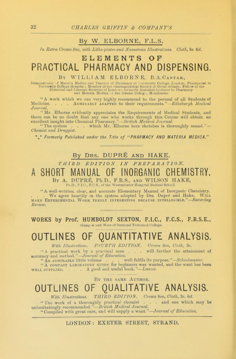 By W. ELBORNE, F.L.S. In Extra Crown 8vo, with Litho-plates and Numerous Illustrations. Cloth, 8s. 6rf. ELEMENTS OP PRACTICAL PHARMACY AND DISPENSING. By WILLIAM ELBORNE, B.A.Cantab., Oemoustiator ( f MatiT.a Medic.u nnil Toachcr of Pli-irinaoy at I uiveisity Colliige, London; PlianuaciBt to Univeriity CoUeKa Hospital; Meuilier of tlie I'haruiaceulical Sociioiy ol'Gri;at liritaiii; Fellow of the Clieinical and Limieaii Societies of Lond' n ; fornioily Assistant-Lfcturer ii> Pharmacy and Materia Medica .;t the Owens Colleg •, M:inchester  A work which we can very highly recominencl to the perusal of all Students of Medicine. . . . Admiuably adapted to their ve(]\\\rement&.—Edinburgh Medical Journal.  Mr. Elborne evidently appreciates the Requirements of Medical Students, and there can be no doubt that any one who works through this Course will obtain an excellent insight into Chemical Pharmacy.—British Medical Jov.rncd. The system . . . which Mr. Elborne here sketches is thoroughly sound. — Chemist and Druggist. Formerly Published under the Title of PHARMACY AND MATERIA MEDICA. By Drs. DUPRE and HAKE. THIRD EDITION IN PREPARATION. A SHORT MANUAL OF INORGANIC CHEMISTRY. By a. DUPRE, Ph.D., F.R.S., and WILSON HAKE, Ph.D., F.I.C., F.O S., of the Westminster Hospital Medical School.  A well-written, clear, and accurate Elementary Manual of Inorganic Chemistry. . . . We agree heartily in the system adopted by Drs. Dupre' and Hake. Will MAKE Experimental Work trebly interesting becau.se intelligible.—Saturday Review. WORKS by Prof. HUMBOLDT SEXTON, F.LC, F.C.S., F.R.S.E., G-Iasg'jw and West of Scotland Technical College. OUTLINES OF QUANTITATIVE ANALYSIS. With llluslnitions. FOURTH EDITION. Crvivn Bvo, Cluth, 3s. .A practical work by a i)ractical man . . . will further the attainment of accuracy and method. —Journal of Education.  An admirable little volume . . . well fulfils it.s purpose.—Schoolmaster. A COMPACT laboratory guidk for beginners was wanted, and the want has been WELL .sdpplied. . . . A good and useful book.—Lancet. By thk same Author. OUTLINES OF QUALITATIVE ANALYSIS. With Illustrations. THIRD EDITION. Crown Svo, Cloth, Ss. 6d.  The work of a thoroughly practical chemist . . . and one which may be unhesitatingly recommended.—British Medical Journal. Compiled with great care, and will supply a want.—Journal of Education.