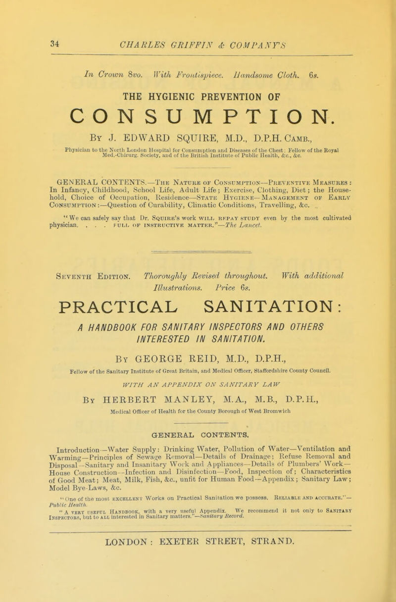 In Crown B>vo. IVith Frontispiece. Handsome Cloth. 6s. THE HYGIENIC PREVENTION OF CONSUMPTION. By J. EDWARD SQUIRE, M.D., D.P.H. Camb., Physician to the North London Hospital for Consumption and Diseases of tlie Cheat: Fellow of the Royal Med.-Cliiruri,'. Society, and of the British Institute of Public Health, ire, &c. GENERAL CONTENTS.—The Nature of Consumption—Prevkntive Measures; In Infancy, Childhood, School Life, Adult Life; Exercise, Clothing, Diet; the House- hold, Choice of Occupation, Residence—State Hygiene—Management of Earlv Consumption :—Question of Curability, Cliniatic Conditions, Travelling, &c.  We can safely say that Dr. Squire's work wili, rkpat study even by the most cultivated physician. . . . full of instructivk matter.—The Lancet. Seventh Edition. Tlioroughly Revised throughout. With additional Illustrations. Price 6s. PRACTICAL SANITATION: A HANDBOOK FOR SANITARY INSPECTORS AND OTHERS INTERESTED IN SANITATION. By GEORGE REID, M.D., D.P.H., Fellow of the Sanitary Institute of Great Britain, and Medical Officer, Staffordsliire County Council. ll^ITH AN APPENDIX ON SANITARY LAW By HERBERT MANLEY, M.A., M.B., D.P.H., Medical Officer of Health for the County Borough of West Broniwich GENERAL CONTENTS. Introduction—Water Supply: Drinking Water, Pollution of Water—Ventilation and Warming—Principles of Sewat^e Removal—Details of Drainage; Refuse Removal and Disposal—Sanitary and Insanitary Work and Aj)pliances—Details of Plumbers' Work — House Constructions-Infection and Disinfection—Food, Inspection of; Characteristics of Good Meat; Meat, Milk, Fish, &c., unfit for Human Food—Appendix; Sanitary Law; Model Bye-Laws, &c.  One of the most excellbnt Works on Practical Sanitation we possess. Rkliablf, and accurate.'— Public Health.  A VBRT nsBFCi Handbook, with a very useful Appendix. We recommend it not only to Sanitabt Inspectors, but to all interested in Sanitary matters.—.Saniiarj/ Mecord.