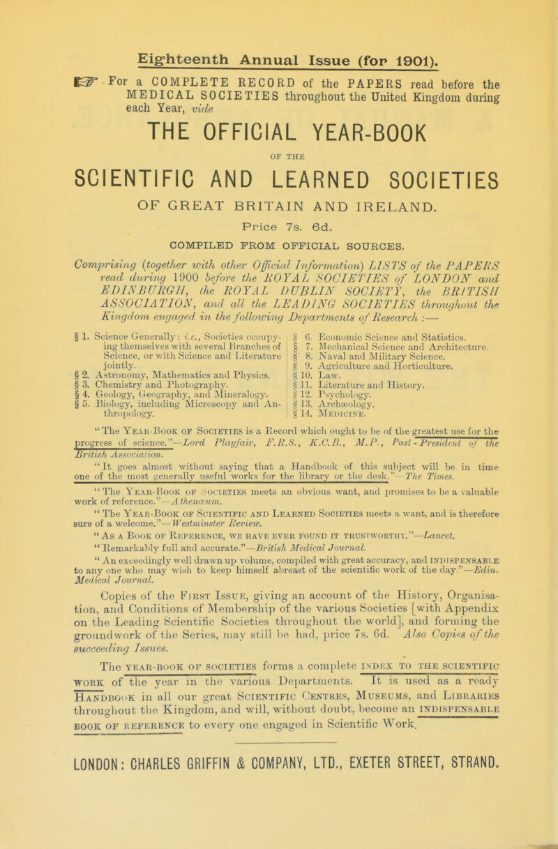 Eighteenth Annual Issue (for 1901). For a COMPLETE RECORD of the PAPERS read before the MEDICAL SOCIETIES throughout the United Kingdom during each Year, vide THE OFFICIAL YEAR-BOOK OF THE SCIENTIFIC AND LEARNED SOCIETIES OF GREAT BRITAIN AND IRELAND. Price 7s. 6d. COMPILED FROM OFFICIAL SOURCES. Comp'ising {together with other Official Information) LISTS of the PAPERS read during 1900 before the ROYAL SOCIETIES of LONDON and EDINBURGH, the ROYAL DUBLIN SOCIETY, the BRITISH ASSOCIATION, and all the LEADING SOCIETIES throughout the Kingdom engaged in the following Departments of Research :— § 1. Science Generally : /.f., Societies occupy- 5; (5. Jicononiic Science and Statistics. ing themselves with several Branches of Science, or with Science and Literature jointly. § 2. Astronomy, Mathematics and Physics. § 3. Chemistry and Photography. § 4. Geology, I geography, and Mineralogy. § 5. Biology, including Microscopy and An- thropology. § 7. Mechanical Science and Ai'chitecture. § 8. Naval and Military Science. § Agriculture and Horticulture. § 10. Law. § 11. Literature and History, g 12. P.sychology. g 13. Archaeology. § 14. Medicine.  The Year-Book of Societies is a Record which ought to be of the greatest use for the progress of science.—Lord Playfair, F.R.S., K.G.B., M.P., Past - President of the British Association. It goes almost without saying that a Handbook of this subject will be in time one of the most i.-'enerall)'' useful works for the liln-ary or the desk.—T/ie 2'iines. The Year-Book of .-Societies meets an obvious want, and promises to be a valuable work of reference. —yl <Ae?irt'Mm.  The Year-Book of Scientific and Learned Societies meets a want, and is therefore sure of a welcome.—Westminster Beview.  As A Book of Reference, we have ever found it trustworthy.—Lancei.  Remarkably full and accurate.—British Medical Journal.  An exceedingly well drawn up volume, compiled with great accuracy, and indispensable to any one who may wish to keep himself abreast of the scientific work of the day.—Edin. Medical Journal. Copies of the First Issue, giving an accoimt of the History, Organisa- tion, and Conditions of Membership of the various Societies [with Appendix on the Leading Scientific Societies throughout the world], and forming the groundwork of the Series, may still he had, price 7s. Gd. Also Copies of the succeeding Issues. The YEAR-BOOK OF SOCIETIES forms a complete indicx to the scientific WORK of tlie year in the various Departments. It is used as a ready Handbook in all our great Scientific Centres, Museums, and Libraries throu^^hout the Kingdom, and will, without doubt, become an indispensable Q O ' ' ^^^^^^^^^^^^^^^^^^^^^^ BOOK OF reference to every one engaged in Scientific Work. LONDON: CHARLES GRIFFIN & COMPANY, LTD., EXETER STREET, STRAND.