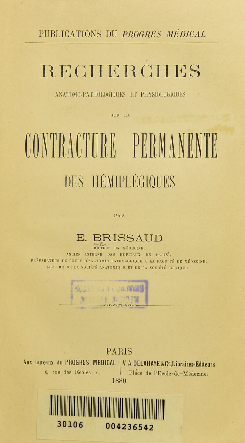 RECHERCHES ANATOMO-PATI[OLOGTQUF,S ET PHYSI0L0G1Q.UKS SCR LA DES HÉMIPLÉGIQUES PAR E. BRISSAUD DOCTEL'H EN MliDECIXK. ANCIEN INTEUNE DES HOPITAUX DE PAIlIs], Pli'îl'UlATEUIl DR COURS d'aNATOMIE PATnOïiORIQl'E A f.A FACUf.TIJ DE MlÎDECI.NE. MEMIIIIE D. r,A SOCiKTIi ANATOMtQl E ET DE f.A SOCIlÎTi; Cf.INIQUE. PARIS Atix liuiemix <lii PROGRÉS MÉDICAL C, rue des Écoles, 6. \/.A.OELAHAYE&C»,Libraires.E(lileurs Place de l'École-de-Médecine. 1880 30106 004236542