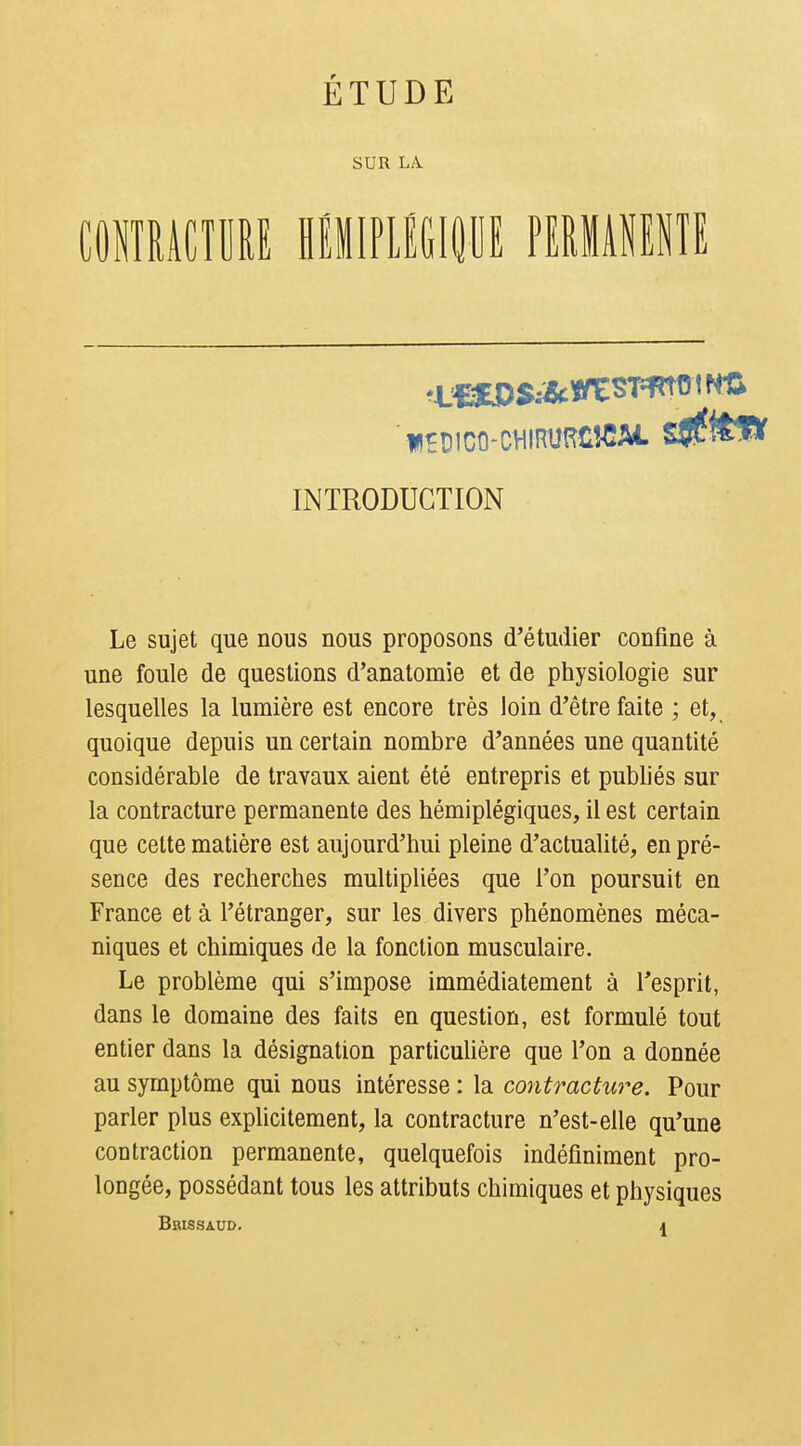 ÉTUDE SUR LA mnmm mmmm nmmm INTRODUCTION Le sujet que nous nous proposons d'étudier confine à une foule de questions d'anatomie et de physiologie sur lesquelles la lumière est encore très loin d'être faite ; et, quoique depuis un certain nombre d'années une quantité considérable de travaux aient été entrepris et publiés sur la contracture permanente des hémiplégiques, il est certain que cette matière est aujourd'hui pleine d'actualité, en pré- sence des recherches multipliées que l'on poursuit en France et à l'étranger, sur les divers phénomènes méca- niques et chimiques de la fonction musculaire. Le problème qui s'impose immédiatement à l'esprit, dans le domaine des faits en question, est formulé tout entier dans la désignation particulière que l'on a donnée au symptôme qui nous intéresse : la contracture. Pour parler plus explicitement, la contracture n'est-elle qu'une contraction permanente, quelquefois indéfiniment pro- longée, possédant tous les attributs chimiques et physiques Brissaud. J