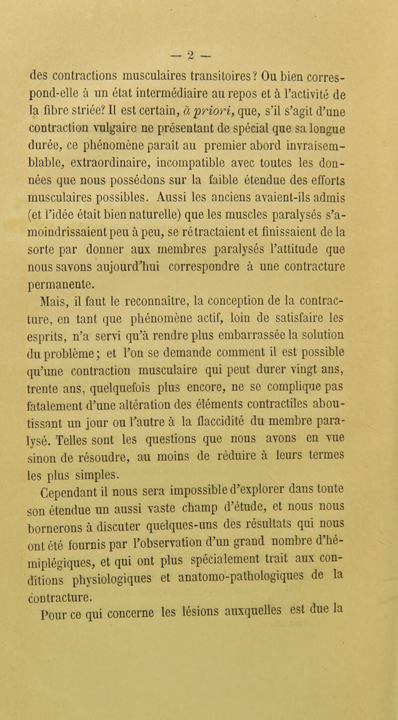 des contractions musculaires transitoires? Ou bien corres- pond-elle à un état intermédiaire au repos et à l'activité de la fibre striée? Il est certain, à priori, que, s'il s'agit d'une contraction vulgaire ne présentant de spécial que sa longue durée, ce phénomène paraît au premier abord invraisem- blable, extraordinaire, incompatible avec toutes les don- nées que nous possédons sur la faible étendue des efforts musculaires possibles. Aussi les anciens avaient-ils admis (et l'idée était bien naturelle) que les muscles paralysés s'a- moindrissaient peu à peu, se rétractaient et finissaient de la sorte par donner aux membres paralysés l'attitude que nous savons aujourd'hui correspondre à une contracture permanente. Mais, il faut le reconnaître, la conception de la contrac- ture, en tant que phénomène actif, loin de satisfaire les esprits, n'a servi qu'à rendre plus embarrassée la solution du problème ; et l'on se demande comment il est possible qu'une contraction musculaire qui peut durer vingt ans, trente ans, quelquefois plus encore, ne se complique pas fatalement d'une altération des éléments contractiles abou- tissant un jour ou l'autre à la flaccidité du membre para- lysé. Telles sont les questions que nous avons en vue sinon de résoudre, au moins de réduire à leurs termes les plus simples. Cependant il nous sera impossible d'explorer dans toute son étendue un aussi vaste champ d'étude, et nous nous bornerons à discuter quelques-uns des résultats qui nous ont été fournis par l'observation d'un grand nombre d'hé- miplégiques, et qui ont plus spécialement trait aux con- ditions physiologiques et anatomo-pathologiques de la contracture. Pour ce qui concerne les lésions auxquelles est due la