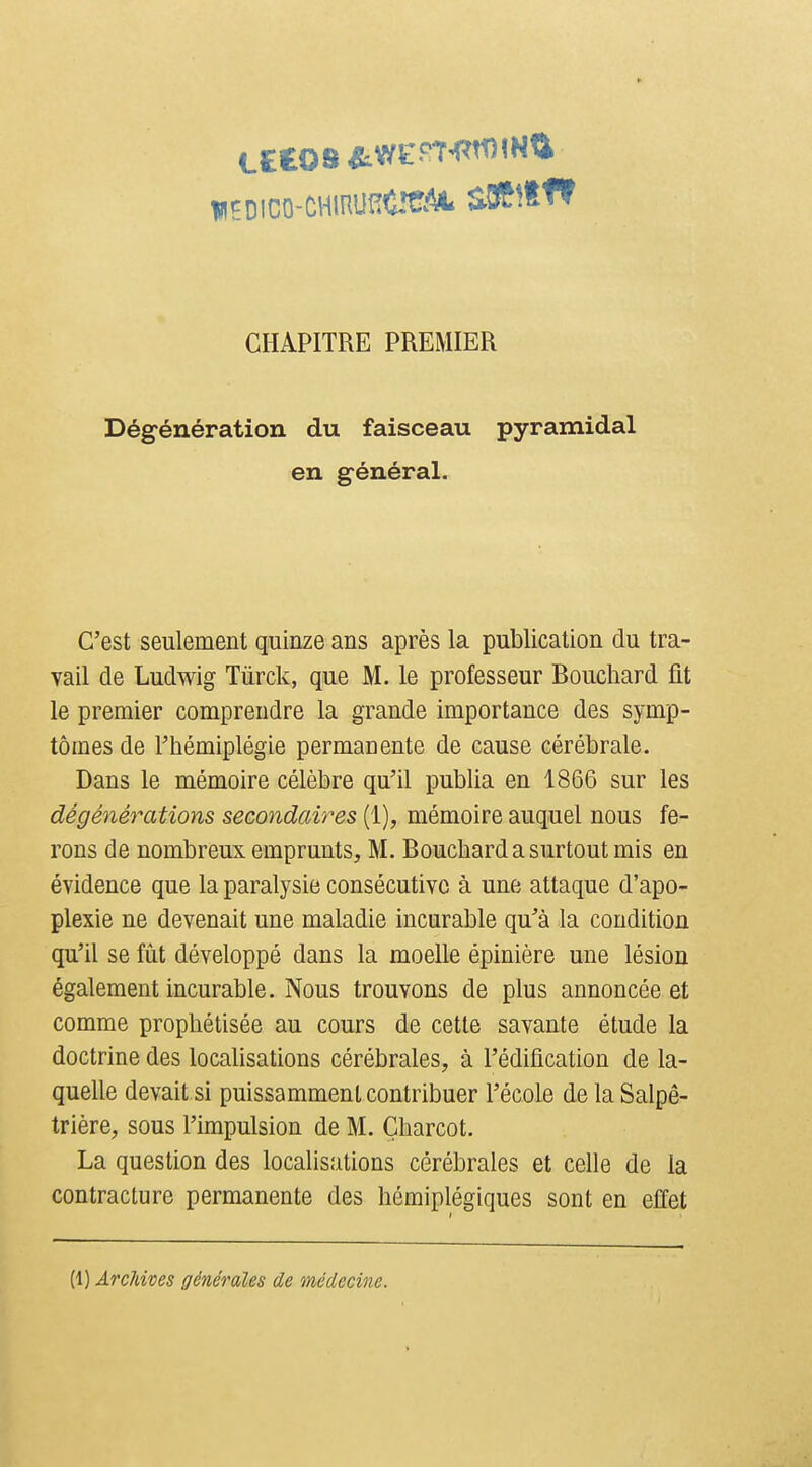 CHAPITRE PREMIER Dégénération du faisceau pyramidal en général. C'est seulement quinze ans après la publication du tra- vail de Ludwig Tûrck, que M. le professeur Bouchard fit le premier comprendre la grande importance des symp- tômes de rhémiplégie permanente de cause cérébrale. Dans le mémoire célèbre qu'il publia en 1866 sur les dégénérations secondaires (1), mémoire auquel nous fe- rons de nombreux emprunts, M. Bouchard a surtout mis en évidence que la paralysie consécutive à une attaque d'apo- plexie ne devenait une maladie incurable qu'à la condition qu'il se fût développé dans la moelle épinière une lésion également incurable. Nous trouvons de plus annoncée et comme prophétisée au cours de cette savante étude la doctrine des localisations cérébrales, à l'édification de la- quelle devait si puissamment contribuer l'école de la Salpé- trière, sous l'impulsion de M. Gharcot. La question des localisations cérébrales et celle de la contracture permanente des hémiplégiques sont en effet