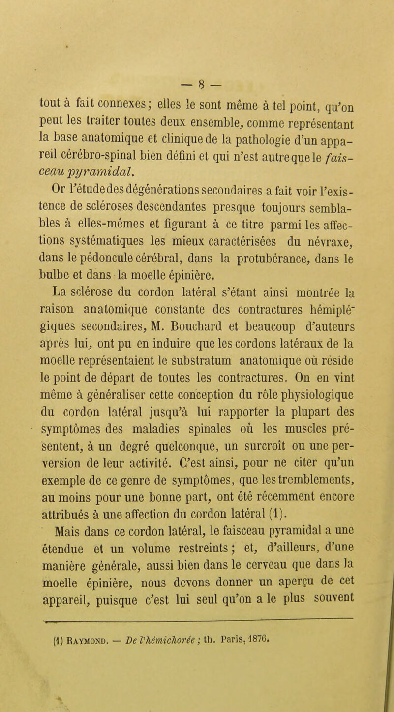 tout à fait connexes; elles le sont même à tel point, qu'on peut les traiter toutes deux ensemble, comme représentant la base anatomique et clinique de la pathologie d'un appa- reil cérébro-spinal bien défini et qui n'est autre que le fais- ceau pyramidal. Or Tétudedes dégénérations secondaires a fait voir l'exis- tence de scléroses descendantes presque toujours sembla- bles à elles-mêmes et figurant à ce titre parmi les affec- tions systématiques les mieux caractérisées du névraxe, dans le pédoncule cérébral, dans la protubérance, dans le bulbe et dans la moelle épinière. La sclérose du cordon latéral s'élant ainsi montrée la raison anatomique constante des contractures hémiplé giques secondaires, M. Bouchard et beaucoup d'auteurs après lui, ont pu en induire que les cordons latéraux de la moelle représentaient le substratum anatomique où réside le point de départ de toutes les contractures. On en vint même à généraliser cette conception du rôle physiologique du cordon latéral jusqu'à lui rapporter la plupart des symptômes des maladies spinales où les muscles pré- sentent, à un degré quelconque, un surcroît ou une per- version de leur activité. C'est ainsi, pour ne citer qu'un exemple de ce genre de symptômes, que les tremblements, au moins pour une bonne part, ont été récemment encore attribués à une affection du cordon latéral (1). Mais dans ce cordon latéral, le faisceau pyramidal a une étendue et un volume restreints ; et, d'ailleurs, d'une manière générale, aussi bien dans le cerveau que dans la moelle épinière, nous devons donner un aperçu de cet appareil, puisque c'est lui seul qu'on a le plus souvent (1) Raymond. — De Vhémichorée ; th. Paris, 1876.