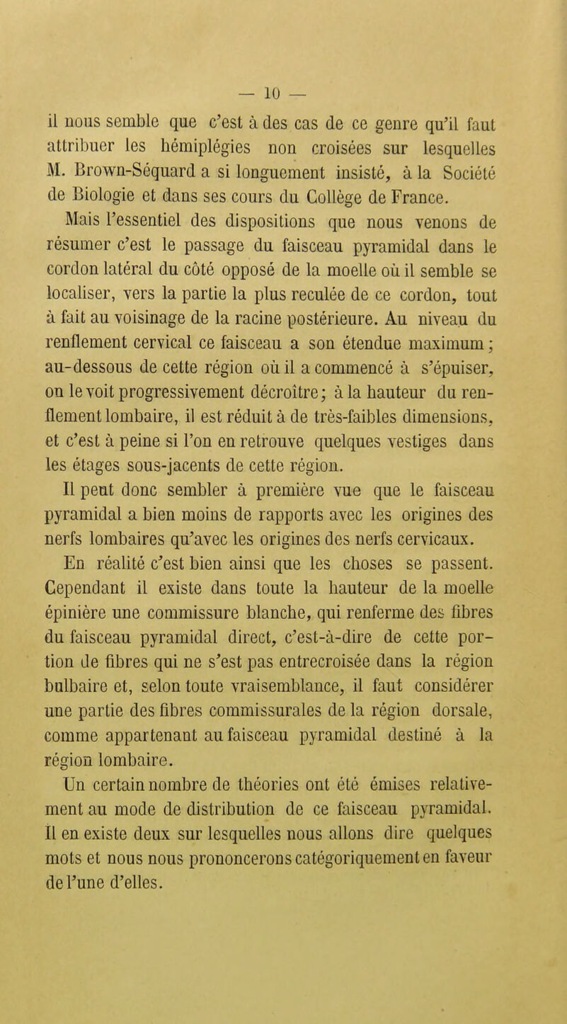 il Doiis semble que c'est à des cas de ce genre qu'il faut attribuer les hémiplégies non croisées sur lesquelles M. Brown-Séquard a si longuement insisté, à la Société de Biologie et dans ses cours du Collège de France. Mais l'essentiel des dispositions que nous venons de résumer c'est le passage du faisceau pyramidal dans le cordon latéral du côté opposé de la moelle où il semble se localiser, vers la partie la plus reculée de ce cordon, tout à fait au voisinage de la racine postérieure. Au niveau du renflement cervical ce faisceau a son étendue maximum ; au-dessous de cette région où il a commencé à s'épuiser, on le voit progressivement décroître; à la hauteur du ren- flement lombaire, il est réduit à de très-faibles dimensions, et c'est à peine si l'on en retrouve quelques vestiges dans les étages sous-jacents de cette région. Il peut donc sembler à première vue que le faisceau pyramidal a bien moins de rapports avec les origines des nerfs lombaires qu'avec les origines des nerfs cervicaux. En réalité c'est bien ainsi que les choses se passent. Cependant il existe dans toute la hauteur de la moelle épinière une commissure blanche, qui renferme des fibres du faisceau pyramidal direct, c'est-à-dire de cette por- tion de fibres qui ne s'est pas entrecroisée dans la région bulbaire et, selon toute vraisemblance, il faut considérer une partie des fibres commissurales de la région dorsale, comme appartenant au faisceau pyramidal destiné à la région lombaire. Un certain nombre de théories ont été émises relative- ment au mode de distribution de ce faisceau pyramidal, il en existe deux sur lesquelles nous allons dire quelques mots et nous nous prononcerons catégoriquement en faveur de l'une d'elles.