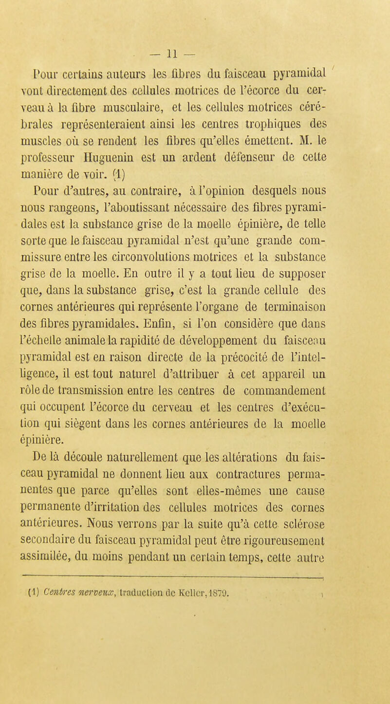 Pour certains auteurs les fibres du faisceau pyramidal ' vont directement des cellules motrices de l'écorce du cer- veau à la fibre musculaire, et les cellules motrices céré- brales représenteraient ainsi les centres trophiques des muscles où se rendent les fibres qu'elles émettent. M. le professeur Huguenin est un ardent défenseur de cette manière de voir. (1) Pour d'autres, au contraire, à l'opinion desquels nous nous rangeons, l'aboutissant nécessaire des fibres pyrami- dales est la substance grise de la moelle épinière, de teUe sorte que le faisceau pyramidal n'est qu'une grande com- missure entre les circonvolutions motrices et la substance grise de la moelle. En outre il y a tout lieu de supposer que, dans la substance grise, c'est la grande cellule des cornes antérieures qui représente l'organe de terminaison des fibres pyramidales. Enfin, si l'on considère que dans l'échelle animale la rapidité de développement du faisceau pyramidal est en raison directe de la précocité de l'intel- ligence, il est tout naturel d'attribuer à cet appareil un rôle de transmission entre les centres de commandement qui occupent l'écorce du cerveau et les centres d'exécu- tion qui siègent dans les cornes antérieures de la moelle épinière. De là découle naturellement que les altérations du fais- ceau pyramidal ne donnent lieu aux contractures perma- nentes que parce qu'elles sont elles-mêmes une cause permanente d'irritation des cellules motrices des cornes antérieures. Nous verrons par la suite qu'à cette sclérose secondaire du faisceau pyramidal peut être rigoureusement assimilée, du moins pendant un certain temps, celte autre (1) Cent/res nerveux, tradaclion de KcUcr.lSTy. 1