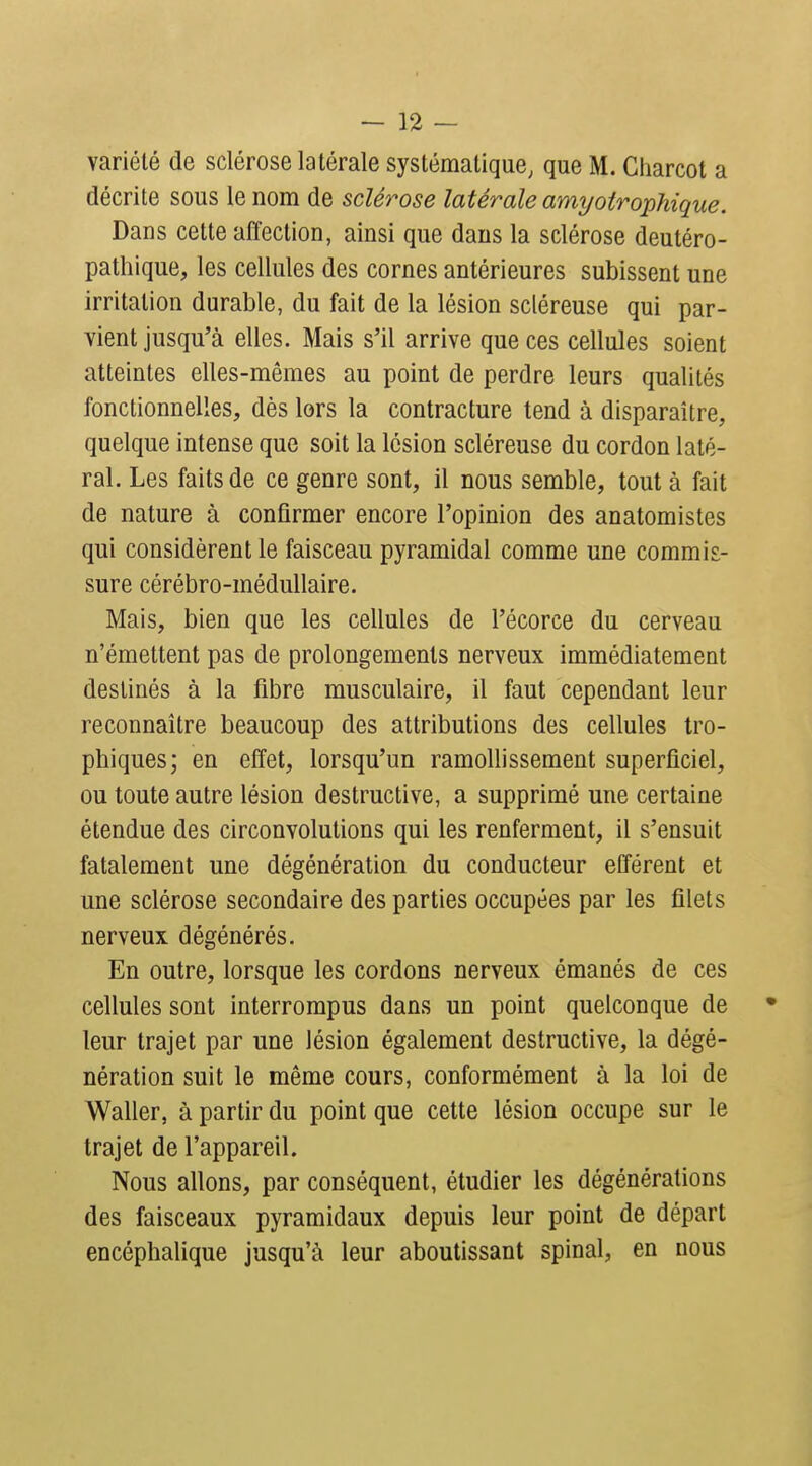 variété de sclérose latérale systématique, que M. Giiarcot a décrite sous le nom de sclérose latérale amyotrophique. Dans cette affection, ainsi que dans la sclérose deutéro- patliique, les cellules des cornes antérieures subissent une irritation durable, du fait de la lésion scléreuse qui par- vient jusqu'à elles. Mais s'il arrive que ces cellules soient atteintes elles-mêmes au point de perdre leurs qualités fonctionnelles, dès lors la contracture tend à disparaître, quelque intense que soit la lésion scléreuse du cordon laté- ral. Les faits de ce genre sont, il nous semble, tout à fait de nature à confirmer encore l'opinion des anatomistes qui considèrent le faisceau pyramidal comme une commis- sure cérébro-médullaire. Mais, bien que les cellules de l'écorce du cerveau n'émettent pas de prolongements nerveux immédiatement destinés à la fibre musculaire, il faut cependant leur reconnaître beaucoup des attributions des cellules tro- phiques; en effet, lorsqu'un ramollissement superficiel, ou toute autre lésion destructive, a supprimé une certaine étendue des circonvolutions qui les renferment, il s'ensuit fatalement une dégénéralion du conducteur efférent et une sclérose secondaire des parties occupées par les filets nerveux dégénérés. En outre, lorsque les cordons nerveux émanés de ces cellules sont interrompus dans un point quelconque de leur trajet par une lésion également destructive, la dégé- nération suit le même cours, conformément à la loi de Waller, à partir du point que cette lésion occupe sur le trajet de l'appareil. Nous allons, par conséquent, étudier les dégénérations des faisceaux pyramidaux depuis leur point de départ encéphalique jusqu'à leur aboutissant spinal, en nous