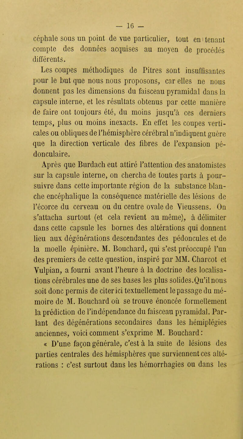 céphale sous un point de vue particulier, tout en tenant compte des données acquises au moyen de procédés différents. Les coupes méthodiques de Pitres sont insuffisantes pour le but que nous nous proposons, car elles ne nous donnent pas les dimensions du faisceau pyramidal dans la capsule interne, et les résultats obtenus par cette manière de faire ont toujours été, du moins jusqu'à ces derniers temps, plus ou moins inexacts. En effet les coupes verti- cales ou obliques de l'hémisphère cérébral n'indiquent guère que la direction verticale des fibres de l'expansion pé- donculaire. Après que Burdach eut attiré l'attention des anatomisles sur la capsule interne, on chercha de toutes parts à pour- suivre dans cette importante région de la substance blan- che encéphalique la conséquence matérielle des lésions de l'écorce du cerveau ou du centre ovale de Vieussens. On s'attacha surtout (et cela revient au même), à délimiter dans cette capsule les bornes des altérations qui donnent lieu aux dégénérations descendantes des pédoncules et de la moelle épinière. M. Bouchard, qui s'est préoccupé l'un des premiers de cette question, inspiré par MM. Charcot et Vulpian, a fourni avant l'heure à la doctrine des localisa- lions cérébrales une de ses bases les plus solides.Qu'il nous soit donc permis de citer ici textuellement le passage du mé- moire de M. Bouchard où se trouve énoncée formellement la prédiction de l'indépendance du faisceau pyramidal. Par- lant des dégénérations secondaires dans les hémiplégies anciennes, voici comment s'exprime M. Bouchard : « D'une façon générale, c'est à la suite de lésions des parties centrales des hémisphères que surviennent ces alté- rations : c'est surtout dans les hémorrhagies ou dans les