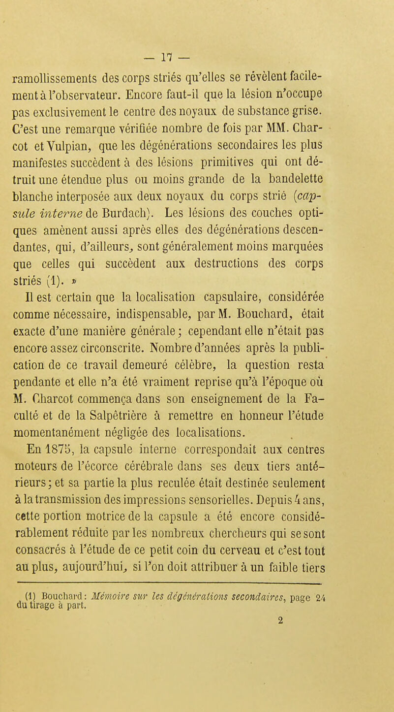 ramollissements des corps striés qu'elles se révèlent facile- ment à l'observateur. Encore faut-il que la lésion n'occupe pas exclusivement le centre des noyaux de substance grise. C'est une remarque vérifiée nombre de fois par MM. Char- cot et Vulpian, que les dégénérations secondaires les plus manifestes succèdent à des lésions primitives qui ont dé- truit une étendue plus ou moins grande de la bandelette blanche interposée aux deux noyaux du corps strié [cap- sule interne de Burdacli). Les lésions des couches opti- ques amènent aussi après elles des dégénérations descen- dantes, qui, d'ailleurs^ sont généralement moins marquées que celles qui succèdent aux destructions des corps striés (1). » Il est certain que la localisation capsulaire, considérée comme nécessaire, indispensable, par M. Bouchard, était exacte d'une manière générale ; cependant elle n'était pas encore assez circonscrite. Nombre d'années après la publi- cation de ce travail demeuré célèbre, la question resta pendante et elle n'a été vraiment reprise qu'à l'époque où M. Charcot commença dans son enseignement de la Fa- culté et de la Salpêtrière à remettre en honneur l'étude momentanément néghgée des locahsations. En 1875, la capsule interne correspondait aux centres moteurs de l'écorce cérébrale dans ses deux tiers anté- rieurs; et sa partie la plus reculée était destinée seulement à la transmission des impressions sensorielles. Depuis 4 ans, cette portion motrice de la capsule a été encore considé- rablement réduite par les nombreux chercheurs qui se sont consacrés à l'étude de ce petit coin du cerveau et c'est tout au plus, aujourd'hui^ si l'on doit attribuer à un faible tiers (1) Bouchard : Mémoire sur les dcgénérations secondaires, page 24 du tirage à part. 2