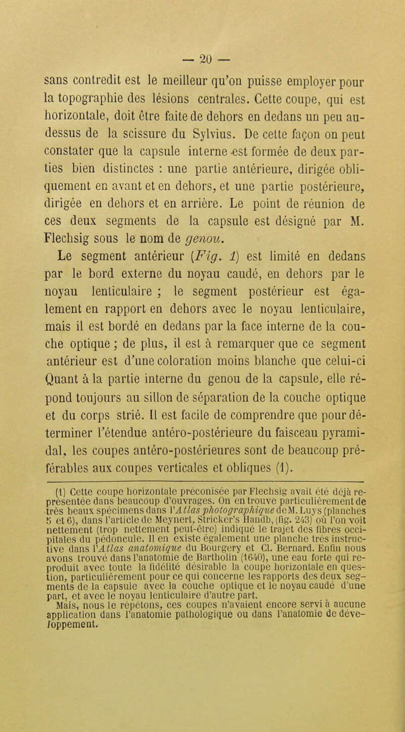 sans contredit est le meilleur qu'on puisse employer pour la topographie des lésions centrales. Cette coupe, qui est horizontale, doit être faite de dehors en dedans un peu au- dessus de la scissure du Sylvius. De celte façon on peut constater que la capsule interne -est formée de deux par- ties bien distinctes : une partie antérieure, dirigée obli- quement en avant et en dehors, et une partie postérieure, dirigée en dehors et en arrière. Le point de réunion de ces deux segments de la capsule est désigné par M. Flechsig sous le nom de genou. Le segment antérieur [Fig. 1) est limité en dedans par le bord externe du noyau caudé, en dehors par le noyau lenticulaire ; le segment postérieur est éga- lement en rapport en dehors avec le noyau lenticulaire, mais il est bordé en dedans par la face interne de la cou- che optique ; de plus, il est à remarquer que ce segment antérieur est d'une coloration moins blanche que celui-ci Quant à la partie interne du genou de la capsule, elle ré- pond toujours au sillon de séparation de la couche optique et du corps strié. Il est facile de comprendre que pour dé- terminer l'étendue antéro-postérieure du faisceau pyrami- dal, les coupes antéro-postérieures sont de beaucoup pré- férables aux coupes verticales et obliques (1). (1) Cette coupe horizontale préconisée par Flechsig avait été déjà re- présentée dans beaucoup d'ouvrages. On en trouve particulièrement de •très beaux spécimens dans V Atlas photographique deM. Luys (planches 5 et 6), dans Tarticle de Meynert, Stricker's Handb, (flg. 243) où Ton voit nettement (trop nettement peut-être) indiqué le trajet des fibres occi- pitales du pédoncule. 11 en existe également une planche très instruc- tive dans VAtlas anatomiqne du Boui gery et Cl. Bernard. Enfin nous avons trouvé dans l'anatomie de Bartholin (1640), une eau forte qui re- produit avec toute la fidélité désirable la coupe horizontale en ques- tion, particulièrement pour ce qui concerne les rapports des deux seg- ments de la capsule avec la couche optique et le noyau caudé d'une part, et avec le noyau lenticulaire d'autre part. Mais, nous le répétons, ces coupes n'avaient encore servi à aucune application dans l'anatomie pathologique ou dans l'anatomie de déve- Joppement.