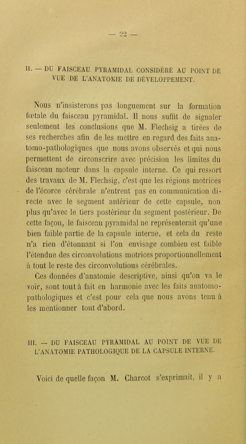 II. — DU FAISCEAU PYRAMIDAL CONSIDÉRÉ AU POINT DE VUE DE L'ANATOMIE DE DÉVELOPPEMENT. Nous n'insisterons pas longuement sur la formation fœtale du faisceau pyramidal. 11 nous suffit de signaler seulement les conclusions que M. Flechsig a tirées de ses recherches afin de les mettre en regard des faits ana- tomo-pathologiques que nous avons observés et qui nous permettent de circonscrire avec précision les limites du faisceau moteur dans la capsule interne. Ce qui ressort des travaux de M. Flechsig, c'est que les régions motrices de l'écorce cérébrale n'entrent pas en communication di- recte avec le segment antérieur de cette capsule, non plus qu'avec le tiers postérieur du segment postérieur. De cette façon, le faisceau pyramidal ne représenterait qu'une bien faible partie de la capsule interne, et cela du reste n'a rien d'étonnant si l'on envisage combien est faible l'étendue des circonvolations motrices proportionnellement à tout le reste des circonvolutions cérébrales. Ces données d'anatomie descriptive, ainsi qu'on va le voir, sont tout à fait en harmonie avec les faits anatorao- pathologiques et c'est pour cela que nous avons tenu à les mentionner tout d'abord. III. — DU FAISCEAU PYRAMIDAL AU POINT DE VUE DE L'ANATOMIE PATHOLOGIQUE DE LA CAPSULE INTERNE. Voici de quelle façon M. Charcot s'exprimait, il y a