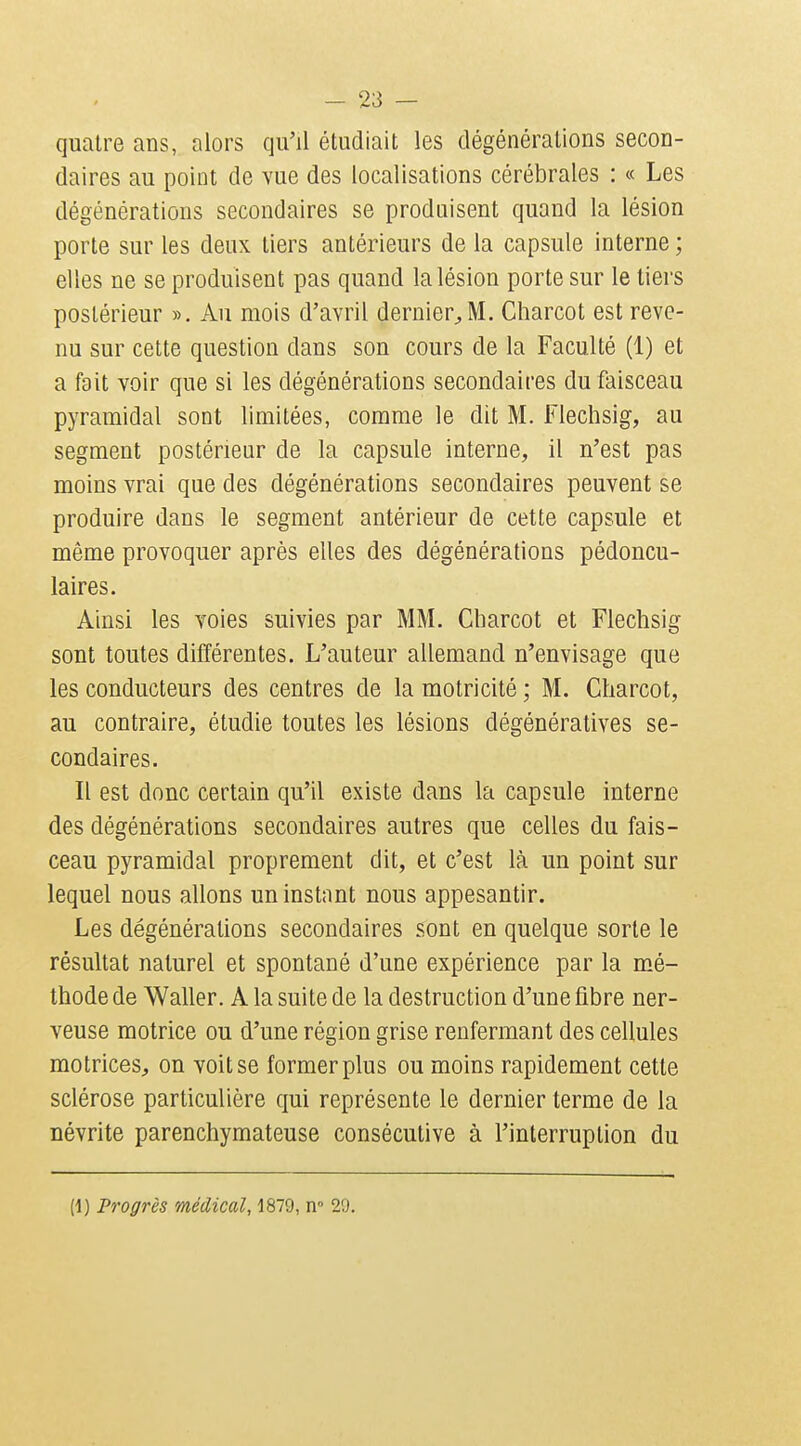 quatre ans, alors qu'il étudiait les clégénérations secon- daires au point de vue des localisations cérébrales : « Les dégénérations secondaires se produisent quand la lésion porte sur les deux tiers antérieurs de la capsule interne ; elles ne se produisent pas quand la lésion porte sur le tiers postérieur ». Au mois d'avril dernier^M. Charcot est reve- nu sur cette question dans son cours de la Faculté (1) et a fait voir que si les dégénérations secondaires du faisceau pyramidal sont limitées, comme le dit M. Flechsig, au segment postérieur de la capsule interne, il n'est pas moins vrai que des dégénérations secondaires peuvent se produire dans le segment antérieur de cette capsule et même provoquer après elles des dégénérations pédoncu- laires. Ainsi les voies suivies par MM. Charcot et Flechsig sont toutes différentes. L'auteur allemand n'envisage que les conducteurs des centres de la motricité ; M. Charcot, au contraire, étudie toutes les lésions dégénératives se- condaires. Il est donc certain qu'il existe dans la capsule interne des dégénérations secondaires autres que celles du fais- ceau pyramidal proprement dit, et c'est là un point sur lequel nous allons un instant nous appesantir. Les dégénérations secondaires sont en quelque sorte le résultat naturel et spontané d'une expérience par la mé- thode de Waller. A la suite de la destruction d'une fibre ner- veuse motrice ou d'une région grise renfermant des cellules motrices, on voit se former plus ou moins rapidement cette sclérose particulière qui représente le dernier terme de la névrite parenchymateuse consécutive à l'interruption du