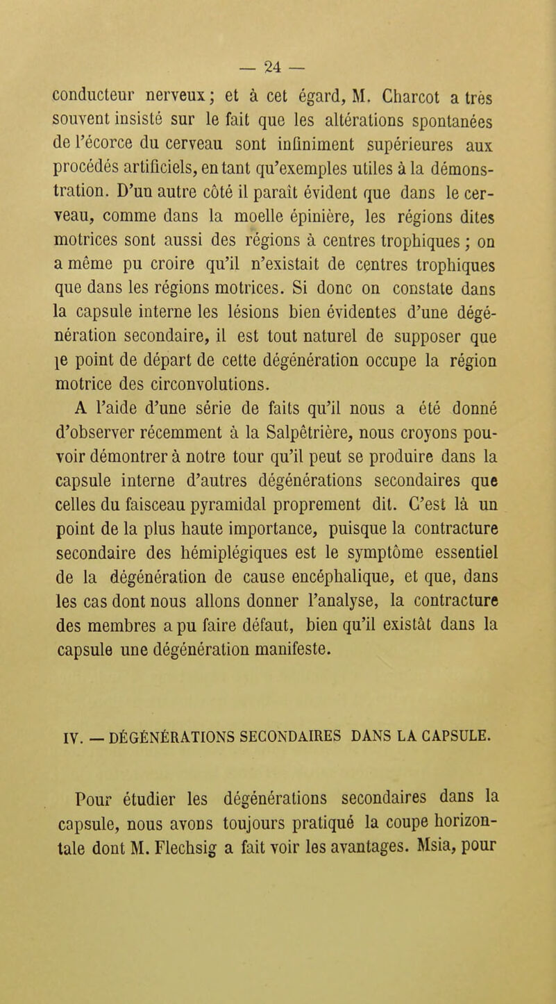 conducteur nerveux; et à cet égard, M. Charcot a très souvent insisté sur le fait que les altérations spontanées de l'écorce du cerveau sont infiniment supérieures aux procédés artificiels, en tant qu'exemples utiles à la démons- tration. D'un autre côté il parait évident que dans le cer- veau, comme dans la moelle épinière, les régions dites motrices sont aussi des régions à centres trophiques ; on a même pu croire qu'il n'existait de centres trophiques que dans les régions motrices. Si donc on constate dans la capsule interne les lésions bien évidentes d'une dégé- nération secondaire, il est tout naturel de supposer que 18 point de départ de cette dégénération occupe la région motrice des circonvolutions. A l'aide d'une série de faits qu'il nous a été donné d'observer récemment à la Salpêtrière, nous croyons pou- voir démontrer à notre tour qu'il peut se produire dans la capsule interne d'autres dégénérations secondaires que celles du faisceau pyramidal proprement dit. C'est là un point de la plus haute importance, puisque la contracture secondaire des hémiplégiques est le symptôme essentiel de la dégénération de cause encéphalique, et que, dans les cas dont nous allons donner l'analyse, la contracture des membres a pu faire défaut, bien qu'il existât dans la capsule une dégénération manifeste. IV. — DÉGÉNÉRATIONS SECONDAIRES DANS LA CAPSULE. Pour étudier les dégénéralions secondaires dans la capsule, nous avons toujours pratiqué la coupe horizon- tale dont M. Flechsig a fait voir les avantages. Msia, pour